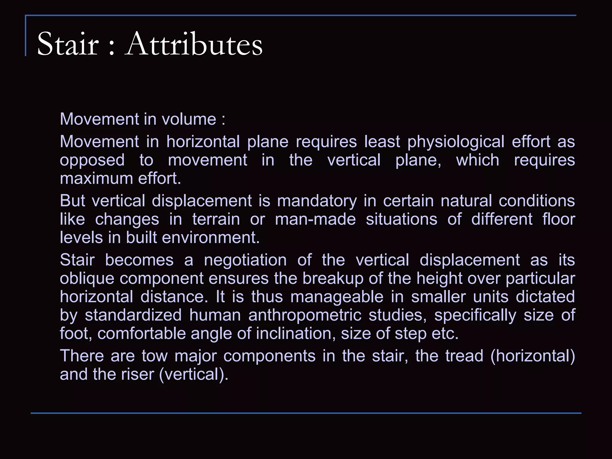 Stair : Attributes
Movement in volume :
Movement in horizontal plane requires least physiological effort as
opposed to movement in the vertical plane, which requires
maximum effort.
But vertical displacement is mandatory in certain natural conditions
like changes in terrain or man-made situations of different floor
levels in built environment.
Stair becomes a negotiation of the vertical displacement as its
oblique component ensures the breakup of the height over particular
horizontal distance. It is thus manageable in smaller units dictated
by standardized human anthropometric studies, specifically size of
foot, comfortable angle of inclination, size of step etc.
There are tow major components in the stair, the tread (horizontal)
and the riser (vertical).
 