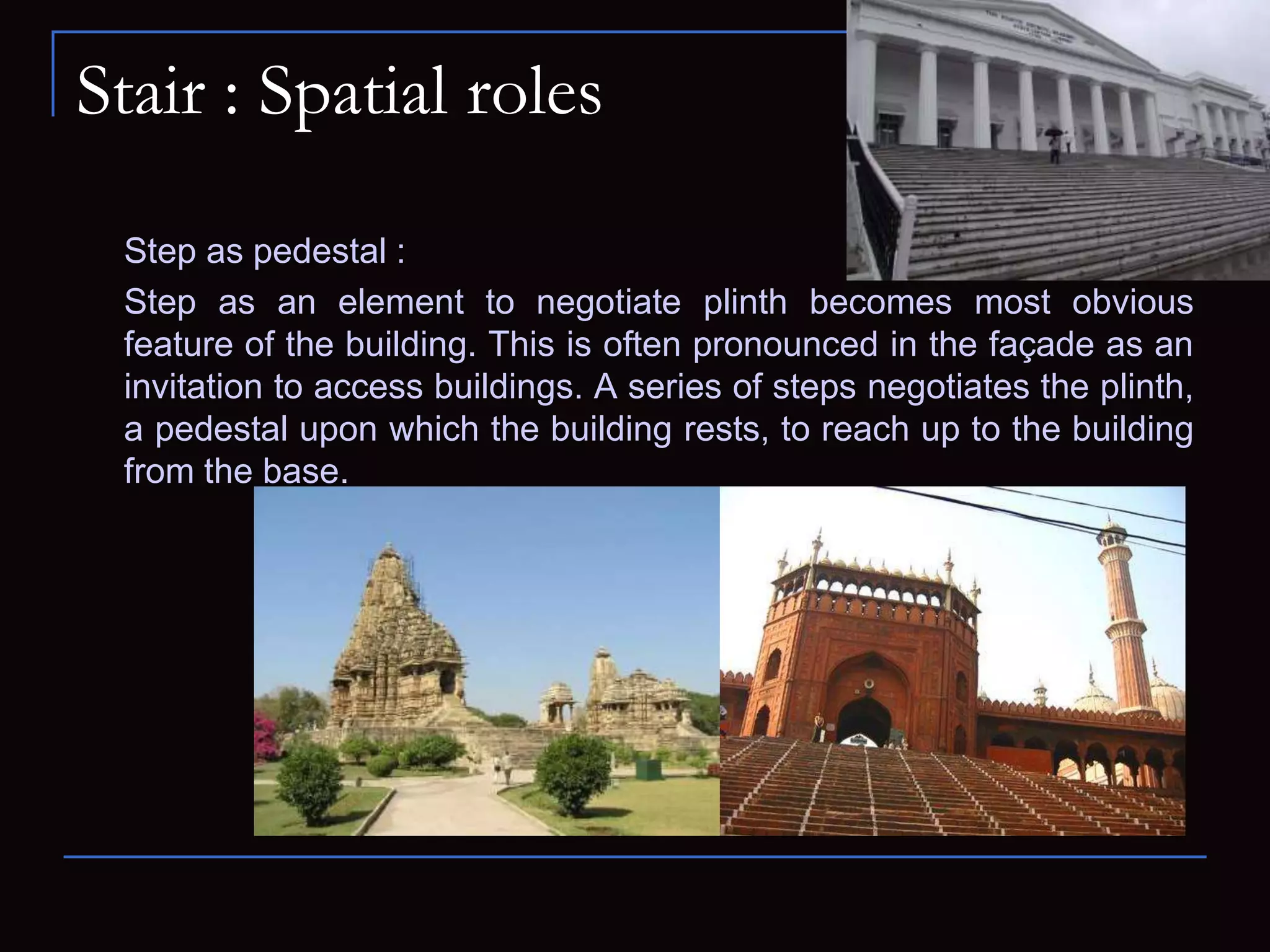 Stair : Spatial roles
Step as pedestal :
Step as an element to negotiate plinth becomes most obvious
feature of the building. This is often pronounced in the façade as an
invitation to access buildings. A series of steps negotiates the plinth,
a pedestal upon which the building rests, to reach up to the building
from the base.
 