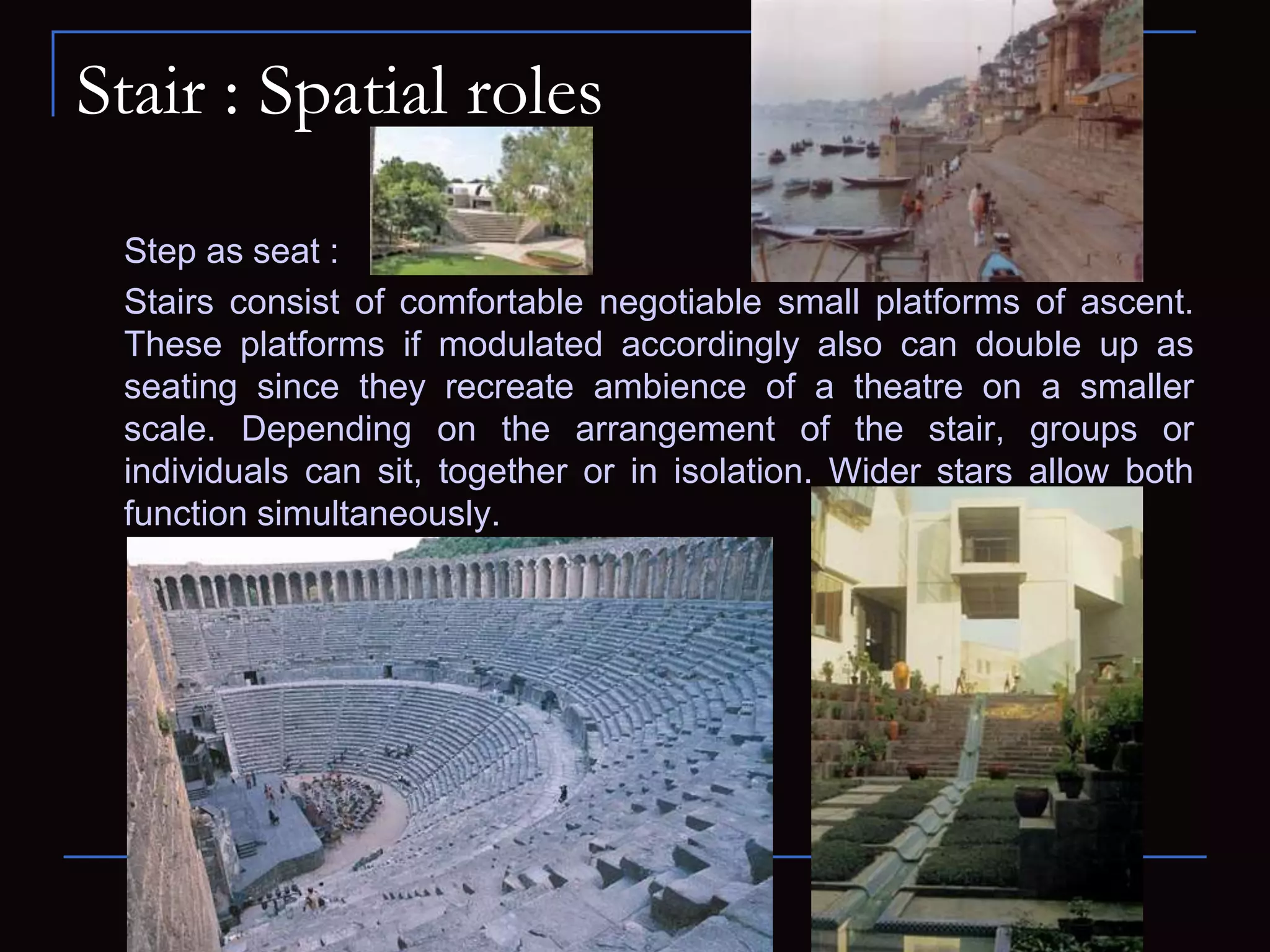Stair : Spatial roles
Step as seat :
Stairs consist of comfortable negotiable small platforms of ascent.
These platforms if modulated accordingly also can double up as
seating since they recreate ambience of a theatre on a smaller
scale. Depending on the arrangement of the stair, groups or
individuals can sit, together or in isolation. Wider stars allow both
function simultaneously.
 
