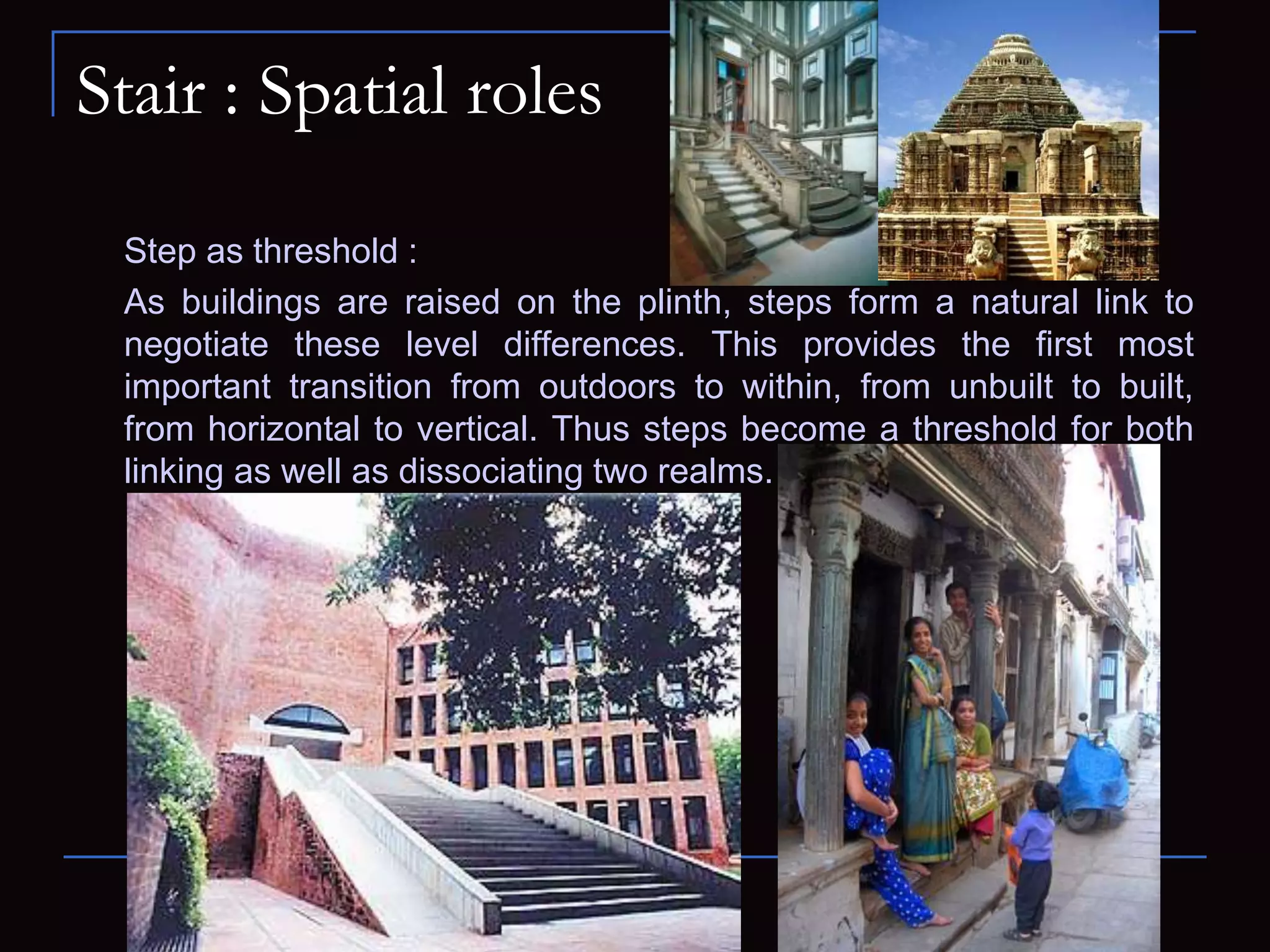 Stair : Spatial roles
Step as threshold :
As buildings are raised on the plinth, steps form a natural link to
negotiate these level differences. This provides the first most
important transition from outdoors to within, from unbuilt to built,
from horizontal to vertical. Thus steps become a threshold for both
linking as well as dissociating two realms.
 