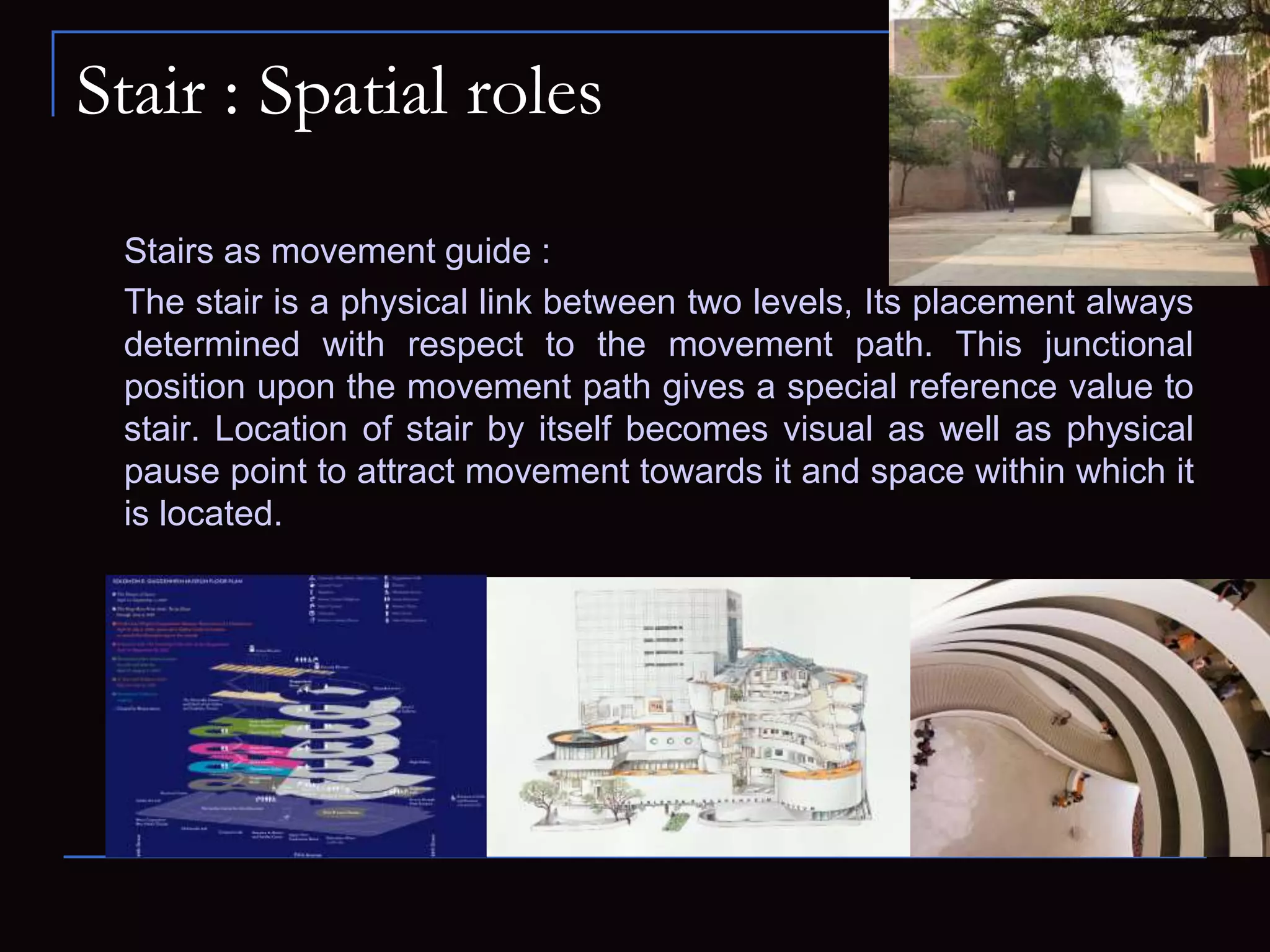 Stair : Spatial roles
Stairs as movement guide :
The stair is a physical link between two levels, Its placement always
determined with respect to the movement path. This junctional
position upon the movement path gives a special reference value to
stair. Location of stair by itself becomes visual as well as physical
pause point to attract movement towards it and space within which it
is located.
 