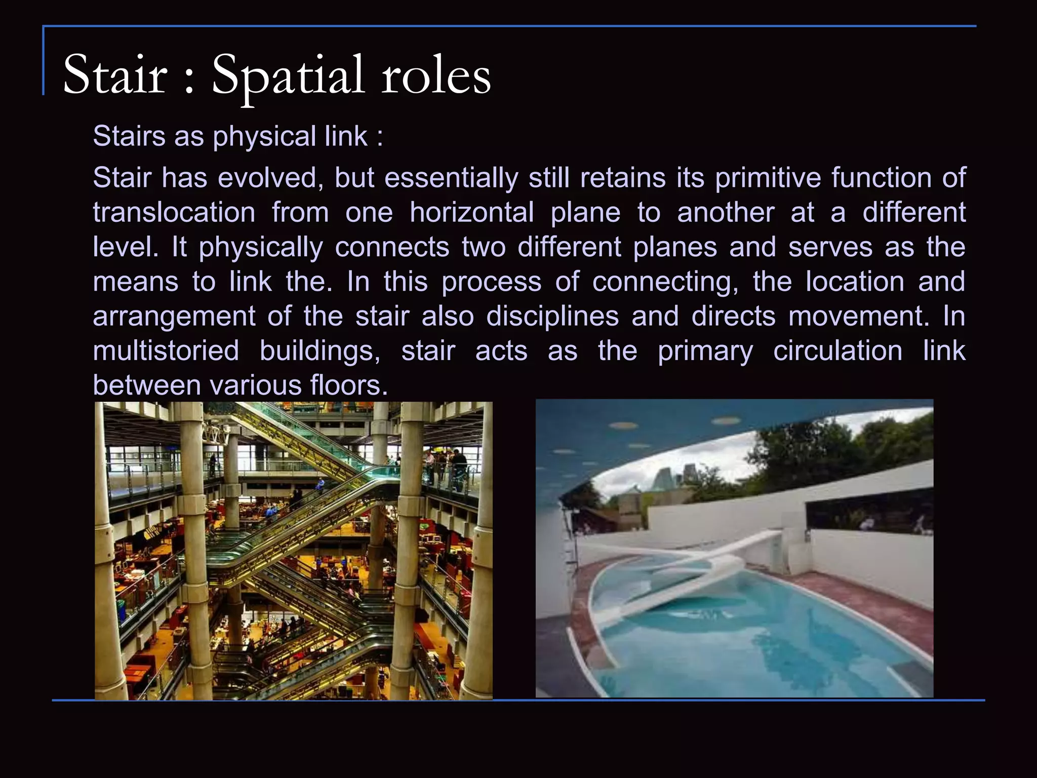Stair : Spatial roles
Stairs as physical link :
Stair has evolved, but essentially still retains its primitive function of
translocation from one horizontal plane to another at a different
level. It physically connects two different planes and serves as the
means to link the. In this process of connecting, the location and
arrangement of the stair also disciplines and directs movement. In
multistoried buildings, stair acts as the primary circulation link
between various floors.
 