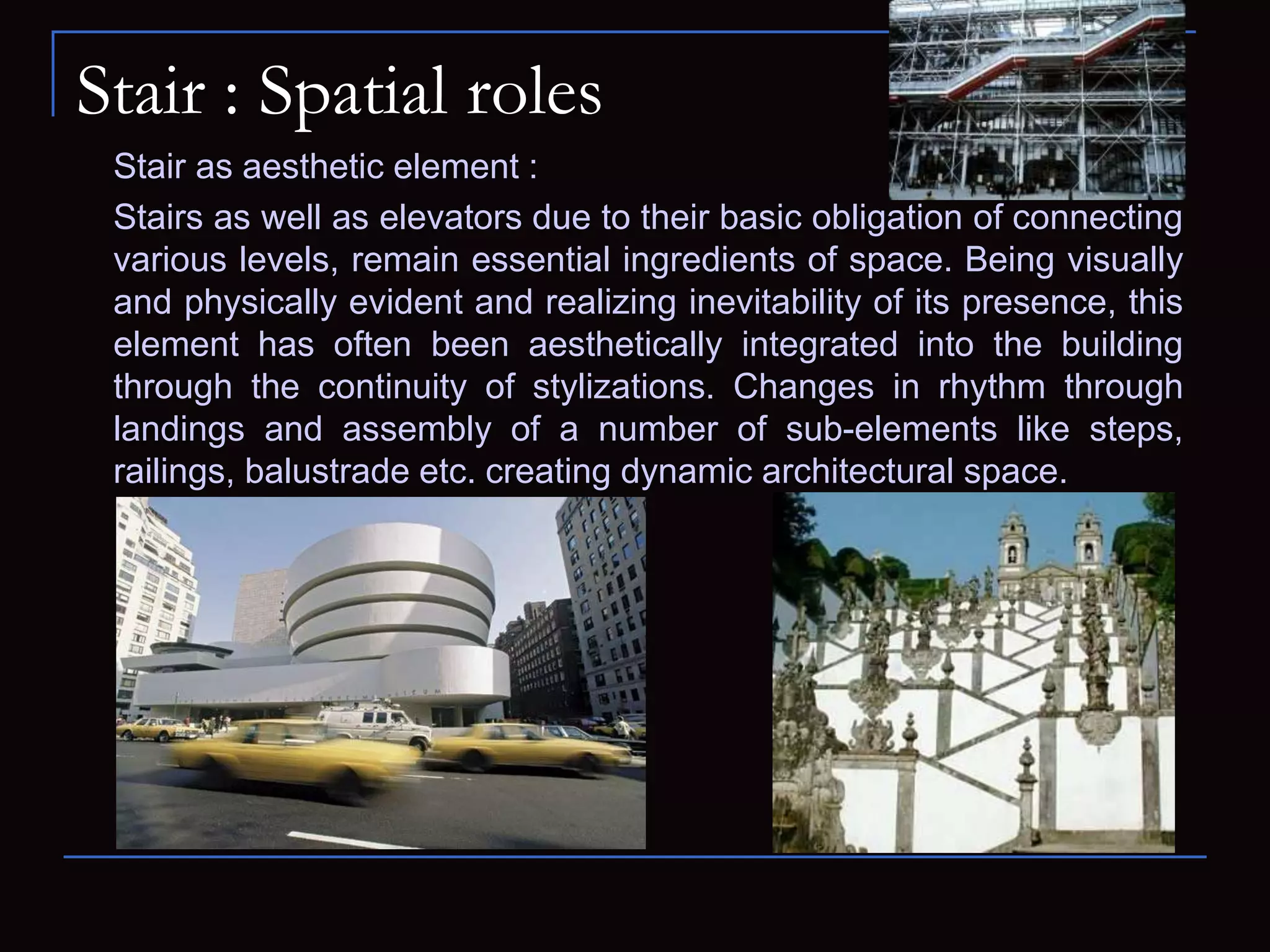 Stair : Spatial roles
Stair as aesthetic element :
Stairs as well as elevators due to their basic obligation of connecting
various levels, remain essential ingredients of space. Being visually
and physically evident and realizing inevitability of its presence, this
element has often been aesthetically integrated into the building
through the continuity of stylizations. Changes in rhythm through
landings and assembly of a number of sub-elements like steps,
railings, balustrade etc. creating dynamic architectural space.
 