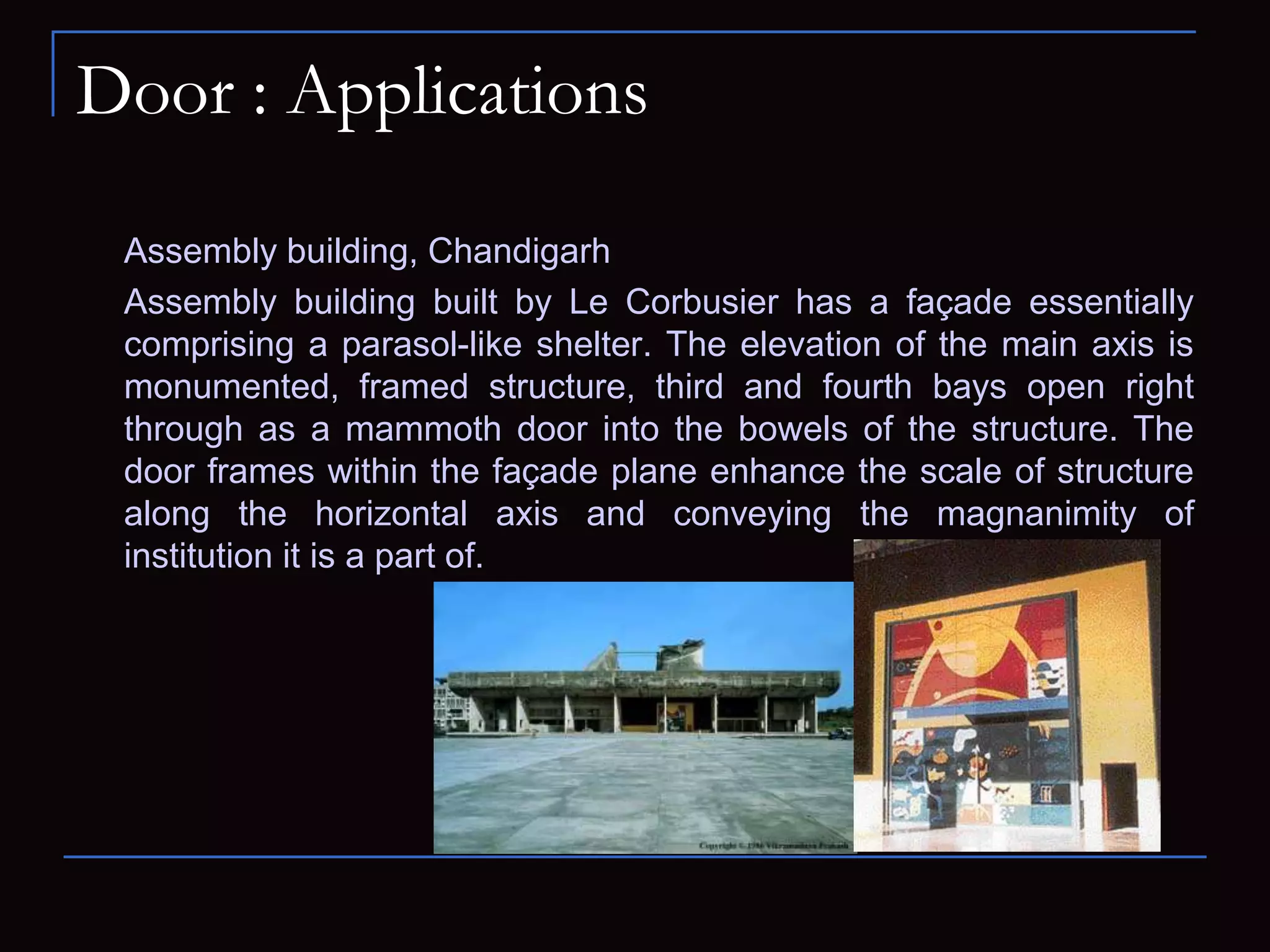 Door : Applications
Assembly building, Chandigarh
Assembly building built by Le Corbusier has a façade essentially
comprising a parasol-like shelter. The elevation of the main axis is
monumented, framed structure, third and fourth bays open right
through as a mammoth door into the bowels of the structure. The
door frames within the façade plane enhance the scale of structure
along the horizontal axis and conveying the magnanimity of
institution it is a part of.
 