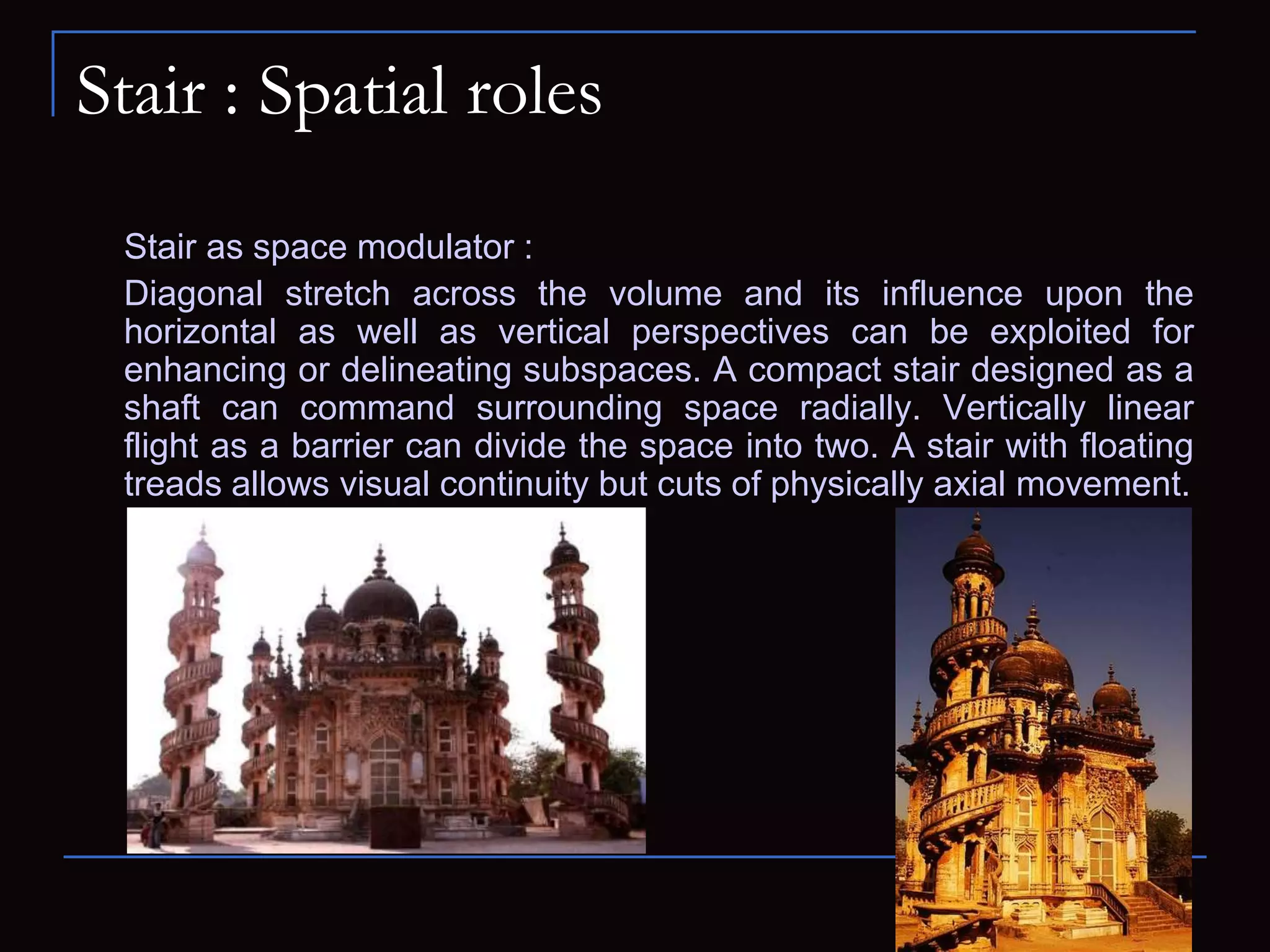 Stair : Spatial roles
Stair as space modulator :
Diagonal stretch across the volume and its influence upon the
horizontal as well as vertical perspectives can be exploited for
enhancing or delineating subspaces. A compact stair designed as a
shaft can command surrounding space radially. Vertically linear
flight as a barrier can divide the space into two. A stair with floating
treads allows visual continuity but cuts of physically axial movement.
 