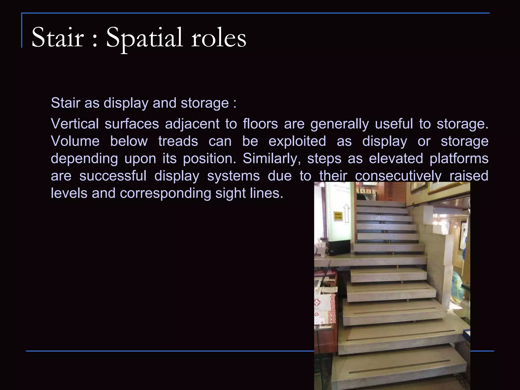 Stair : Spatial roles
Stair as display and storage :
Vertical surfaces adjacent to floors are generally useful to storage.
Volume below treads can be exploited as display or storage
depending upon its position. Similarly, steps as elevated platforms
are successful display systems due to their consecutively raised
levels and corresponding sight lines.
 