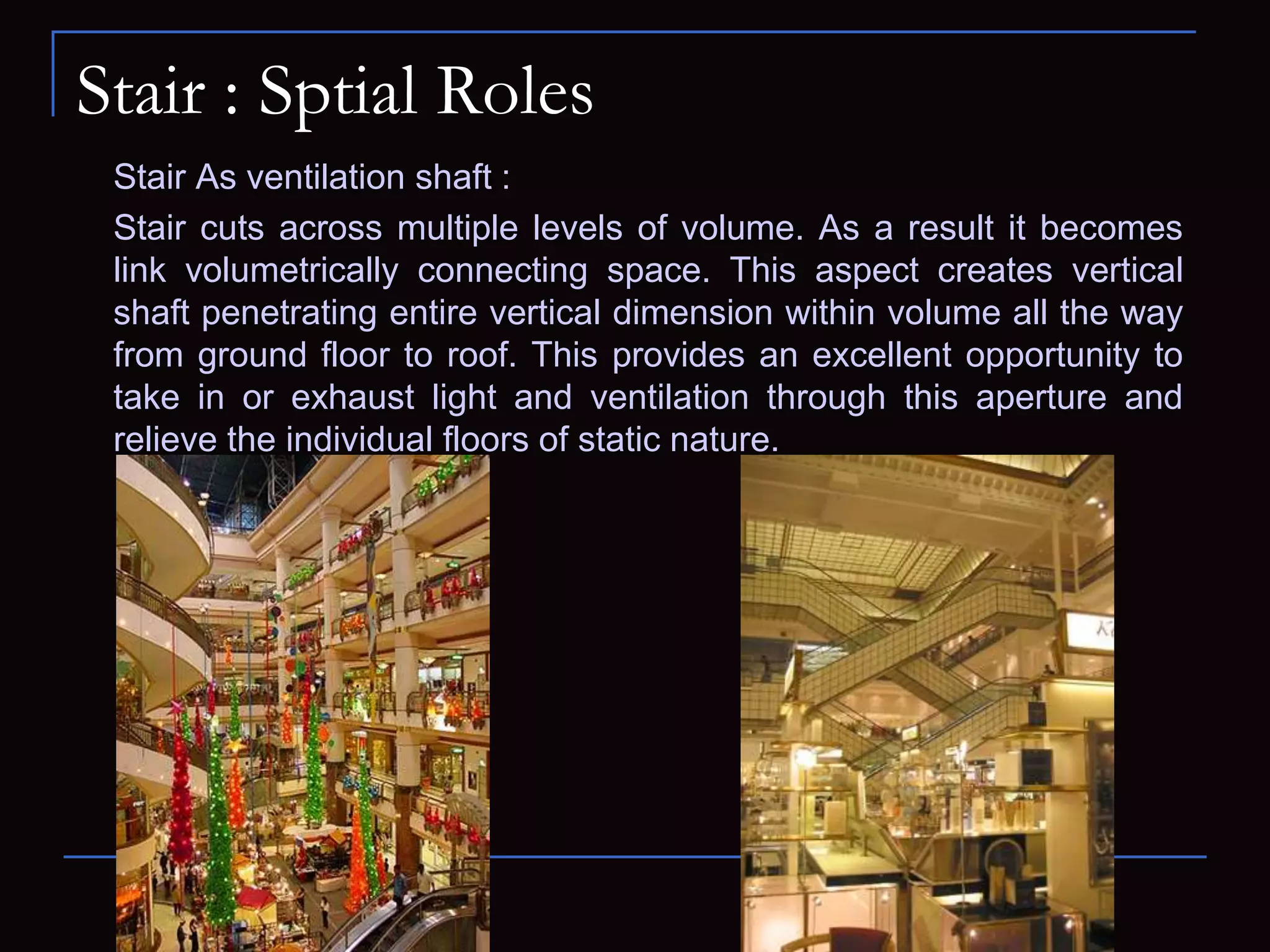 Stair : Sptial Roles
Stair As ventilation shaft :
Stair cuts across multiple levels of volume. As a result it becomes
link volumetrically connecting space. This aspect creates vertical
shaft penetrating entire vertical dimension within volume all the way
from ground floor to roof. This provides an excellent opportunity to
take in or exhaust light and ventilation through this aperture and
relieve the individual floors of static nature.
 