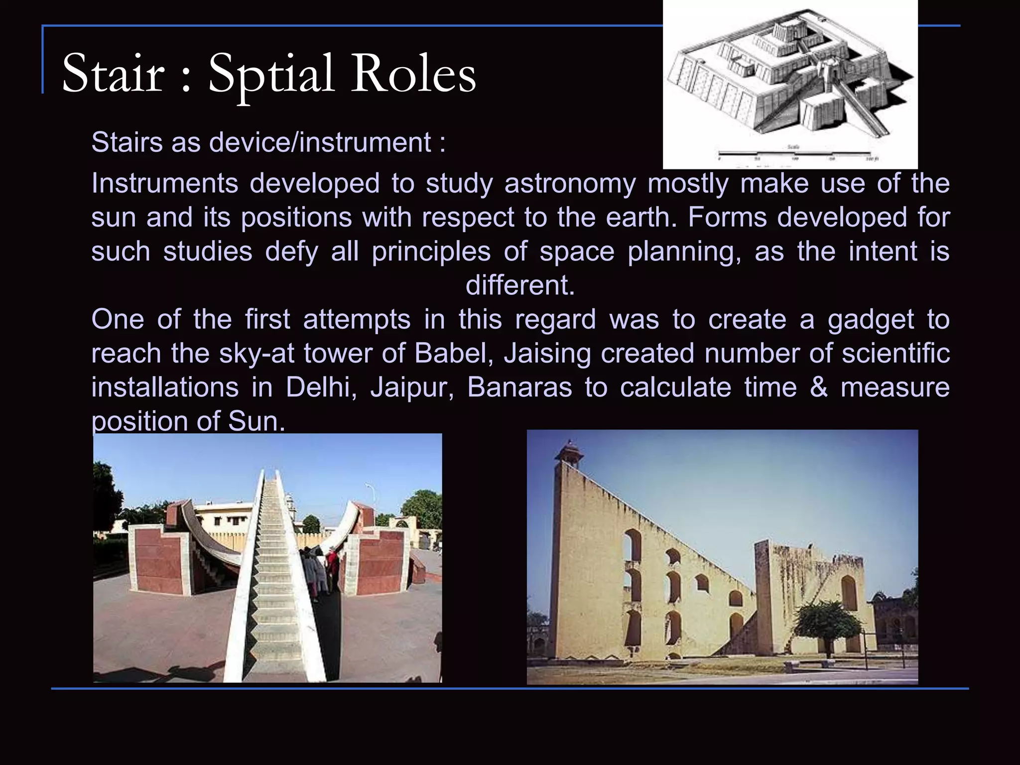 Stair : Sptial Roles
Stairs as device/instrument :
Instruments developed to study astronomy mostly make use of the
sun and its positions with respect to the earth. Forms developed for
such studies defy all principles of space planning, as the intent is
different.
One of the first attempts in this regard was to create a gadget to
reach the sky-at tower of Babel, Jaising created number of scientific
installations in Delhi, Jaipur, Banaras to calculate time & measure
position of Sun.
 