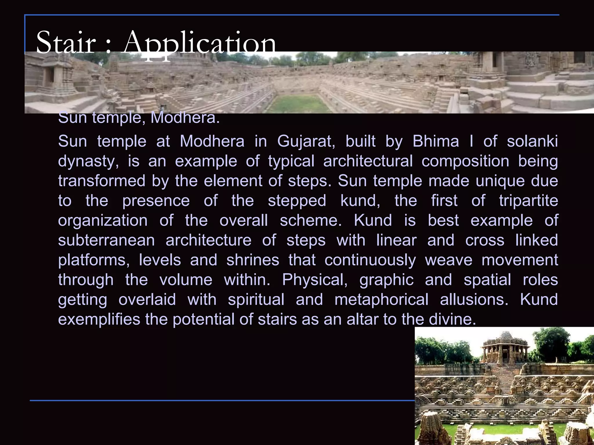 Stair : Application
Sun temple, Modhera.
Sun temple at Modhera in Gujarat, built by Bhima I of solanki
dynasty, is an example of typical architectural composition being
transformed by the element of steps. Sun temple made unique due
to the presence of the stepped kund, the first of tripartite
organization of the overall scheme. Kund is best example of
subterranean architecture of steps with linear and cross linked
platforms, levels and shrines that continuously weave movement
through the volume within. Physical, graphic and spatial roles
getting overlaid with spiritual and metaphorical allusions. Kund
exemplifies the potential of stairs as an altar to the divine.
 