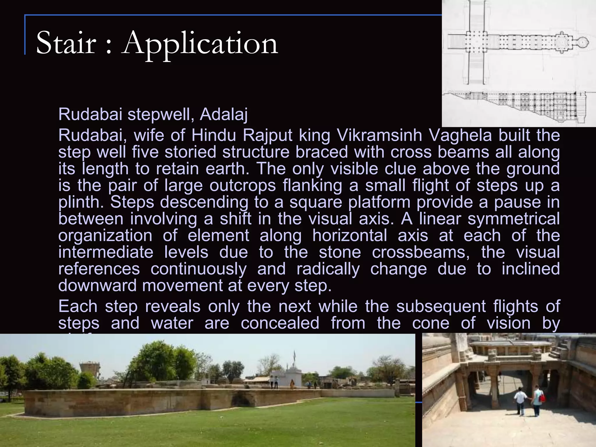 Stair : Application
Rudabai stepwell, Adalaj
Rudabai, wife of Hindu Rajput king Vikramsinh Vaghela built the
step well five storied structure braced with cross beams all along
its length to retain earth. The only visible clue above the ground
is the pair of large outcrops flanking a small flight of steps up a
plinth. Steps descending to a square platform provide a pause in
between involving a shift in the visual axis. A linear symmetrical
organization of element along horizontal axis at each of the
intermediate levels due to the stone crossbeams, the visual
references continuously and radically change due to inclined
downward movement at every step.
Each step reveals only the next while the subsequent flights of
steps and water are concealed from the cone of vision by
platforms.
 