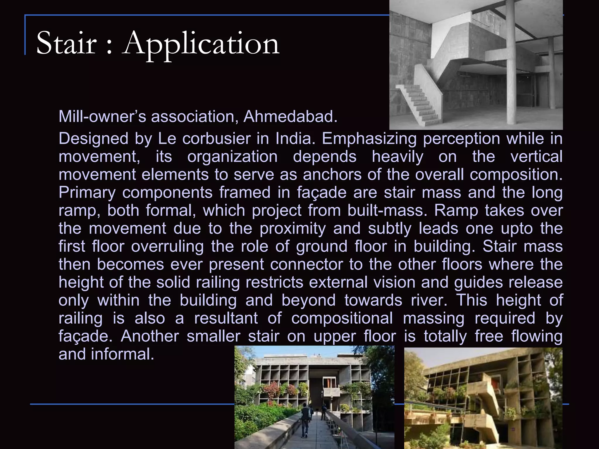 Stair : Application
Mill-owner’s association, Ahmedabad.
Designed by Le corbusier in India. Emphasizing perception while in
movement, its organization depends heavily on the vertical
movement elements to serve as anchors of the overall composition.
Primary components framed in façade are stair mass and the long
ramp, both formal, which project from built-mass. Ramp takes over
the movement due to the proximity and subtly leads one upto the
first floor overruling the role of ground floor in building. Stair mass
then becomes ever present connector to the other floors where the
height of the solid railing restricts external vision and guides release
only within the building and beyond towards river. This height of
railing is also a resultant of compositional massing required by
façade. Another smaller stair on upper floor is totally free flowing
and informal.
 