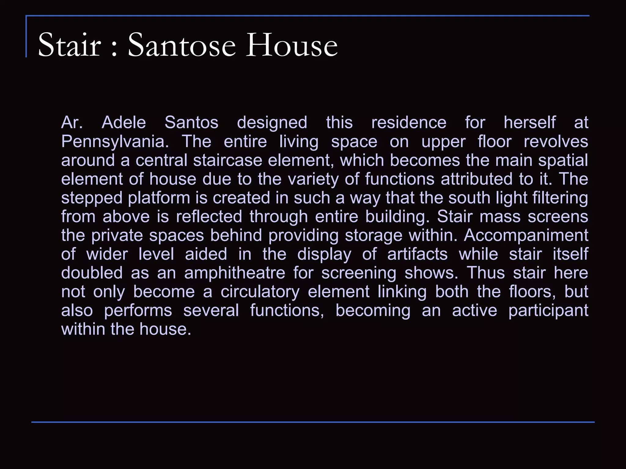 Stair : Santose House
Ar. Adele Santos designed this residence for herself at
Pennsylvania. The entire living space on upper floor revolves
around a central staircase element, which becomes the main spatial
element of house due to the variety of functions attributed to it. The
stepped platform is created in such a way that the south light filtering
from above is reflected through entire building. Stair mass screens
the private spaces behind providing storage within. Accompaniment
of wider level aided in the display of artifacts while stair itself
doubled as an amphitheatre for screening shows. Thus stair here
not only become a circulatory element linking both the floors, but
also performs several functions, becoming an active participant
within the house.
 