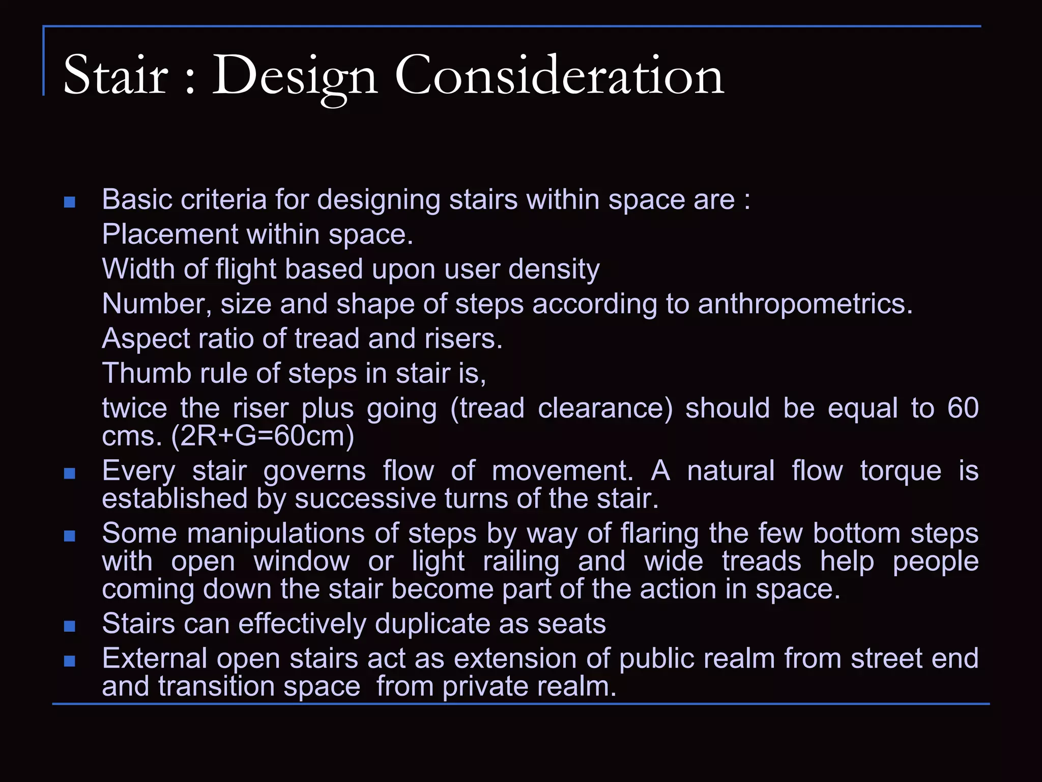 Stair : Design Consideration
 Basic criteria for designing stairs within space are :
Placement within space.
Width of flight based upon user density
Number, size and shape of steps according to anthropometrics.
Aspect ratio of tread and risers.
Thumb rule of steps in stair is,
twice the riser plus going (tread clearance) should be equal to 60
cms. (2R+G=60cm)
 Every stair governs flow of movement. A natural flow torque is
established by successive turns of the stair.
 Some manipulations of steps by way of flaring the few bottom steps
with open window or light railing and wide treads help people
coming down the stair become part of the action in space.
 Stairs can effectively duplicate as seats
 External open stairs act as extension of public realm from street end
and transition space from private realm.
 
