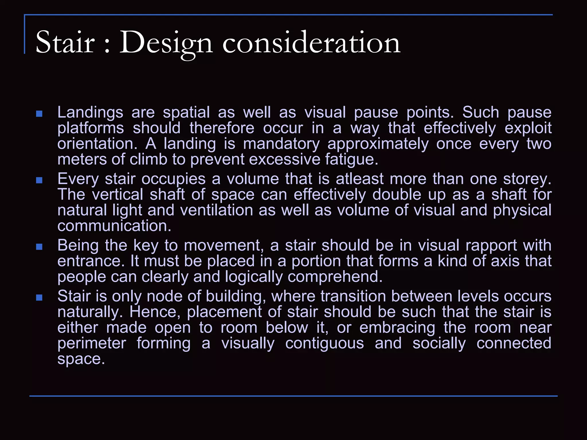 Stair : Design consideration
 Landings are spatial as well as visual pause points. Such pause
platforms should therefore occur in a way that effectively exploit
orientation. A landing is mandatory approximately once every two
meters of climb to prevent excessive fatigue.
 Every stair occupies a volume that is atleast more than one storey.
The vertical shaft of space can effectively double up as a shaft for
natural light and ventilation as well as volume of visual and physical
communication.
 Being the key to movement, a stair should be in visual rapport with
entrance. It must be placed in a portion that forms a kind of axis that
people can clearly and logically comprehend.
 Stair is only node of building, where transition between levels occurs
naturally. Hence, placement of stair should be such that the stair is
either made open to room below it, or embracing the room near
perimeter forming a visually contiguous and socially connected
space.
 