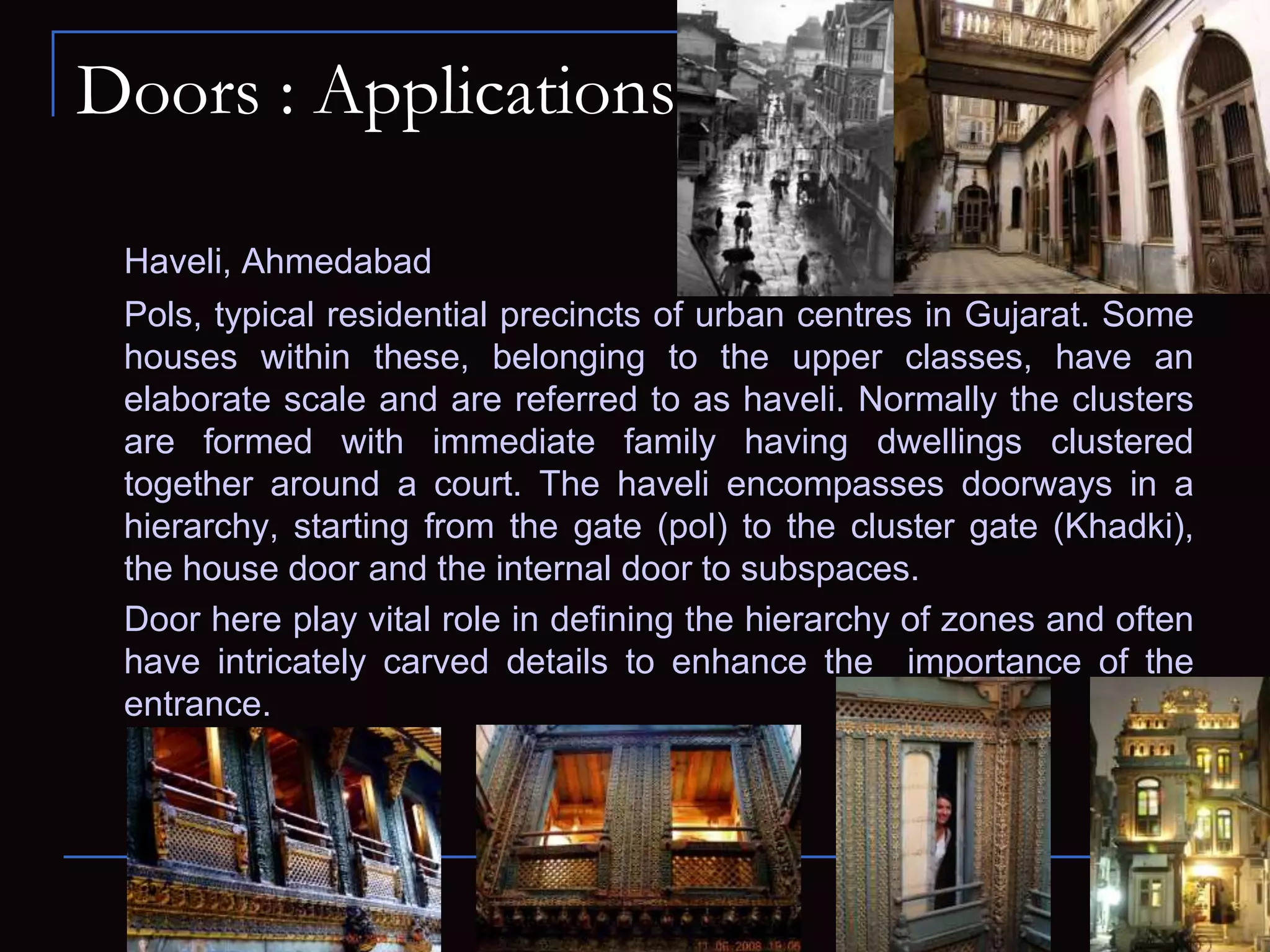 Doors : Applications
Haveli, Ahmedabad
Pols, typical residential precincts of urban centres in Gujarat. Some
houses within these, belonging to the upper classes, have an
elaborate scale and are referred to as haveli. Normally the clusters
are formed with immediate family having dwellings clustered
together around a court. The haveli encompasses doorways in a
hierarchy, starting from the gate (pol) to the cluster gate (Khadki),
the house door and the internal door to subspaces.
Door here play vital role in defining the hierarchy of zones and often
have intricately carved details to enhance the importance of the
entrance.
 