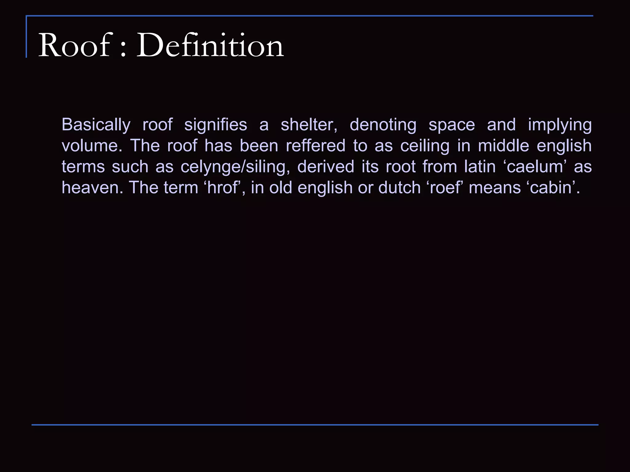 Roof : Definition
Basically roof signifies a shelter, denoting space and implying
volume. The roof has been reffered to as ceiling in middle english
terms such as celynge/siling, derived its root from latin ‘caelum’ as
heaven. The term ‘hrof’, in old english or dutch ‘roef’ means ‘cabin’.
 