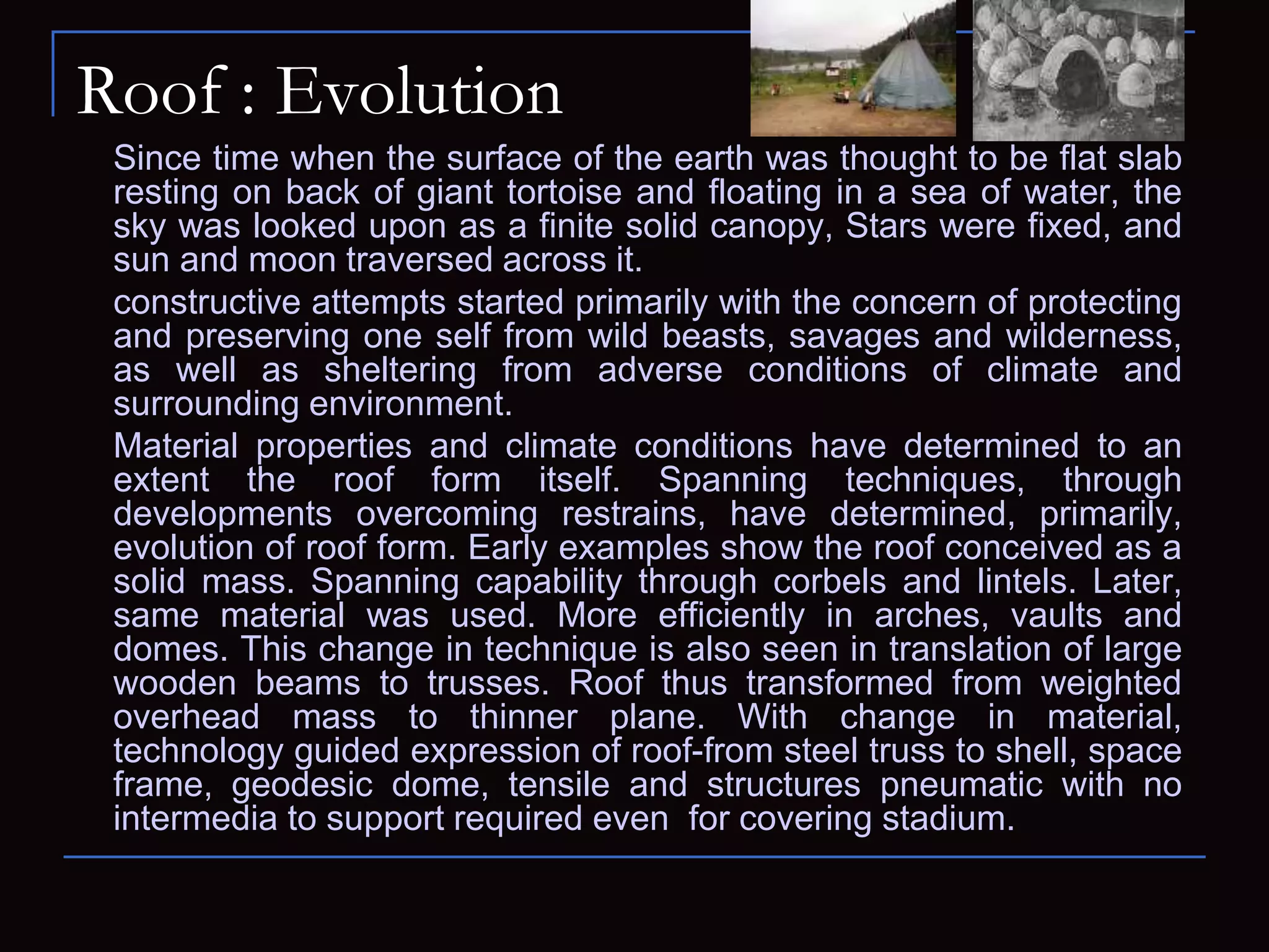 Roof : Evolution
Since time when the surface of the earth was thought to be flat slab
resting on back of giant tortoise and floating in a sea of water, the
sky was looked upon as a finite solid canopy, Stars were fixed, and
sun and moon traversed across it.
constructive attempts started primarily with the concern of protecting
and preserving one self from wild beasts, savages and wilderness,
as well as sheltering from adverse conditions of climate and
surrounding environment.
Material properties and climate conditions have determined to an
extent the roof form itself. Spanning techniques, through
developments overcoming restrains, have determined, primarily,
evolution of roof form. Early examples show the roof conceived as a
solid mass. Spanning capability through corbels and lintels. Later,
same material was used. More efficiently in arches, vaults and
domes. This change in technique is also seen in translation of large
wooden beams to trusses. Roof thus transformed from weighted
overhead mass to thinner plane. With change in material,
technology guided expression of roof-from steel truss to shell, space
frame, geodesic dome, tensile and structures pneumatic with no
intermedia to support required even for covering stadium.
 
