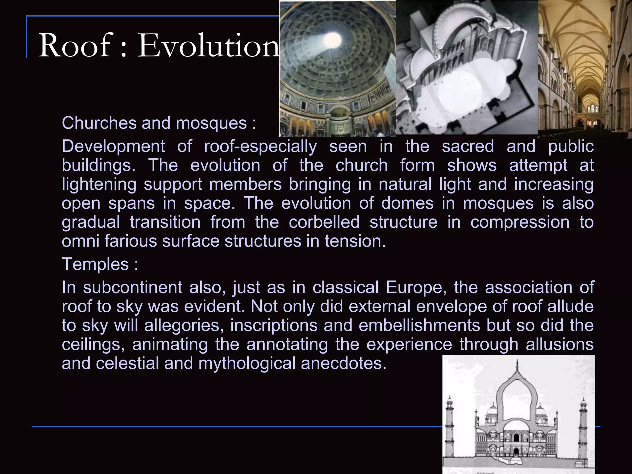 Roof : Evolution
Churches and mosques :
Development of roof-especially seen in the sacred and public
buildings. The evolution of the church form shows attempt at
lightening support members bringing in natural light and increasing
open spans in space. The evolution of domes in mosques is also
gradual transition from the corbelled structure in compression to
omni farious surface structures in tension.
Temples :
In subcontinent also, just as in classical Europe, the association of
roof to sky was evident. Not only did external envelope of roof allude
to sky will allegories, inscriptions and embellishments but so did the
ceilings, animating the annotating the experience through allusions
and celestial and mythological anecdotes.
 