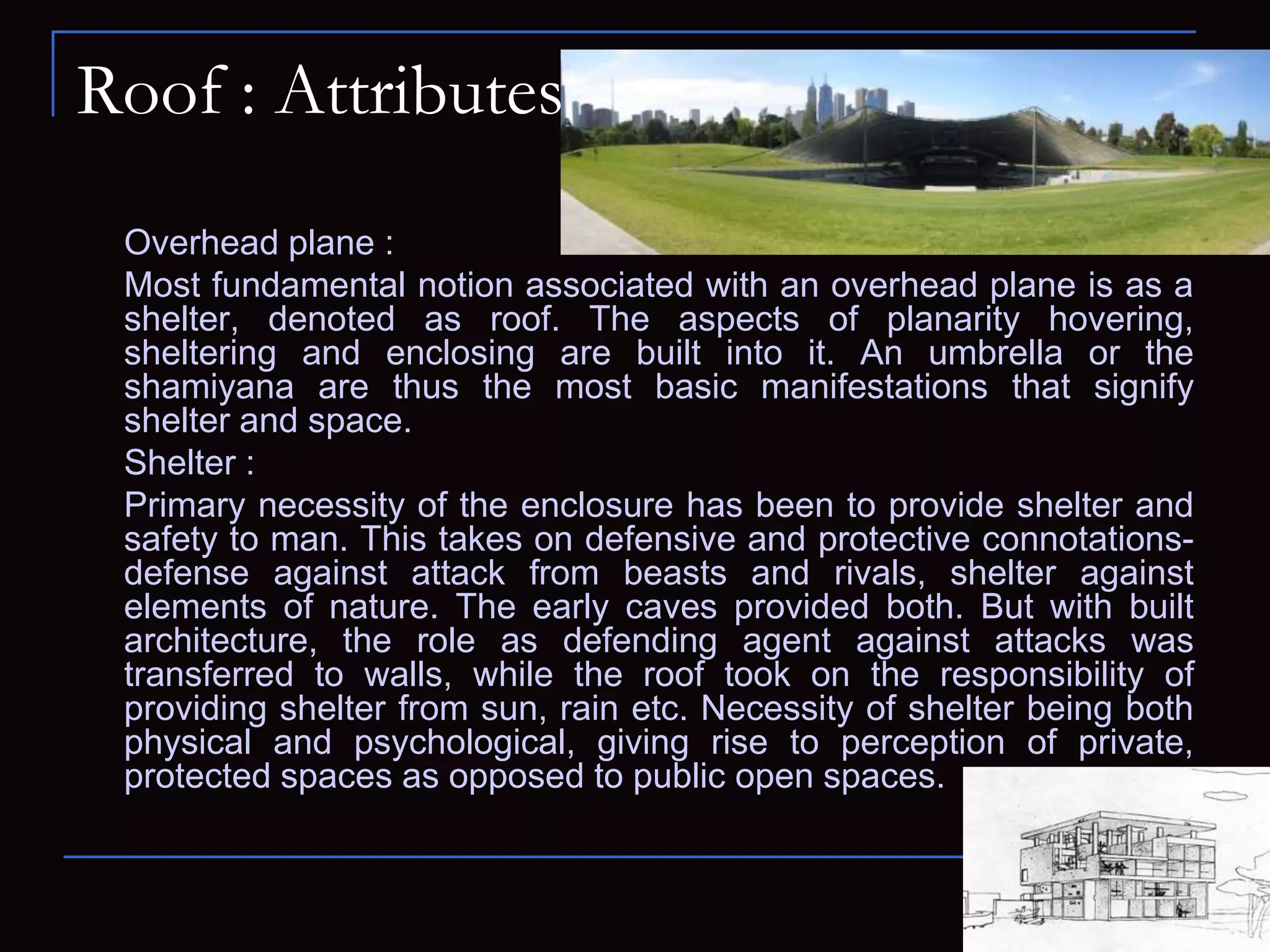 Roof : Attributes
Overhead plane :
Most fundamental notion associated with an overhead plane is as a
shelter, denoted as roof. The aspects of planarity hovering,
sheltering and enclosing are built into it. An umbrella or the
shamiyana are thus the most basic manifestations that signify
shelter and space.
Shelter :
Primary necessity of the enclosure has been to provide shelter and
safety to man. This takes on defensive and protective connotations-
defense against attack from beasts and rivals, shelter against
elements of nature. The early caves provided both. But with built
architecture, the role as defending agent against attacks was
transferred to walls, while the roof took on the responsibility of
providing shelter from sun, rain etc. Necessity of shelter being both
physical and psychological, giving rise to perception of private,
protected spaces as opposed to public open spaces.
 