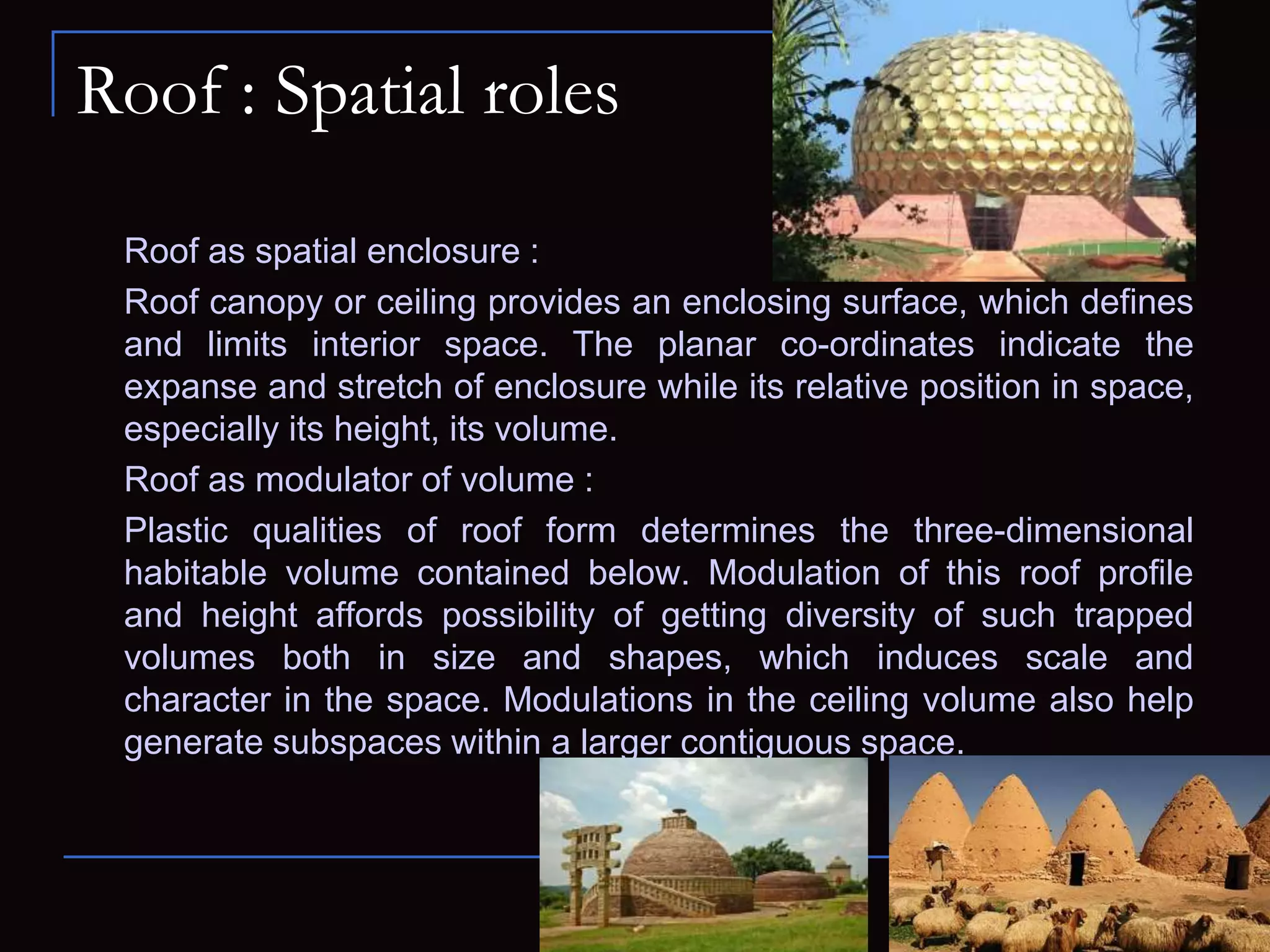 Roof : Spatial roles
Roof as spatial enclosure :
Roof canopy or ceiling provides an enclosing surface, which defines
and limits interior space. The planar co-ordinates indicate the
expanse and stretch of enclosure while its relative position in space,
especially its height, its volume.
Roof as modulator of volume :
Plastic qualities of roof form determines the three-dimensional
habitable volume contained below. Modulation of this roof profile
and height affords possibility of getting diversity of such trapped
volumes both in size and shapes, which induces scale and
character in the space. Modulations in the ceiling volume also help
generate subspaces within a larger contiguous space.
 