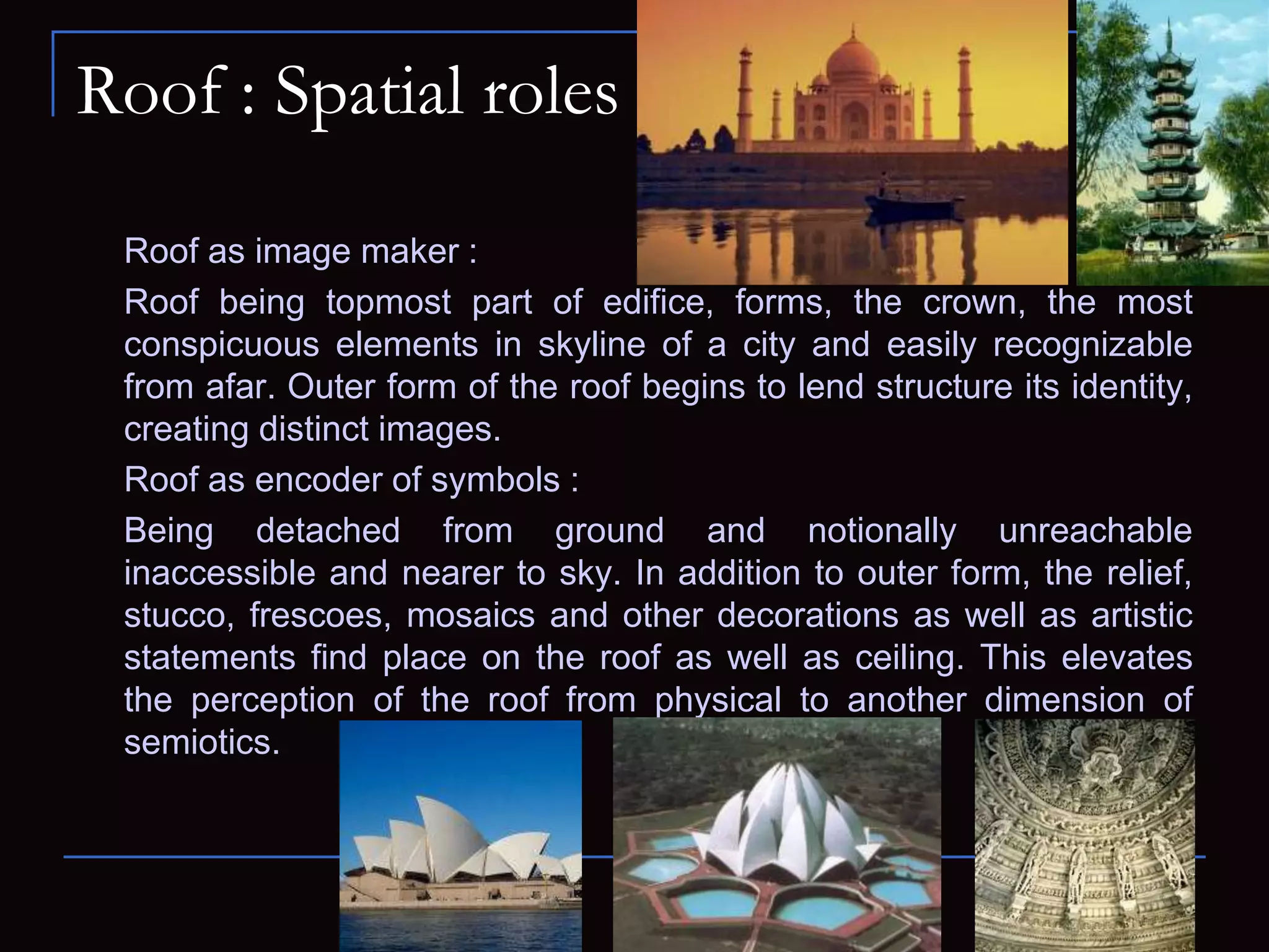 Roof : Spatial roles
Roof as image maker :
Roof being topmost part of edifice, forms, the crown, the most
conspicuous elements in skyline of a city and easily recognizable
from afar. Outer form of the roof begins to lend structure its identity,
creating distinct images.
Roof as encoder of symbols :
Being detached from ground and notionally unreachable
inaccessible and nearer to sky. In addition to outer form, the relief,
stucco, frescoes, mosaics and other decorations as well as artistic
statements find place on the roof as well as ceiling. This elevates
the perception of the roof from physical to another dimension of
semiotics.
 