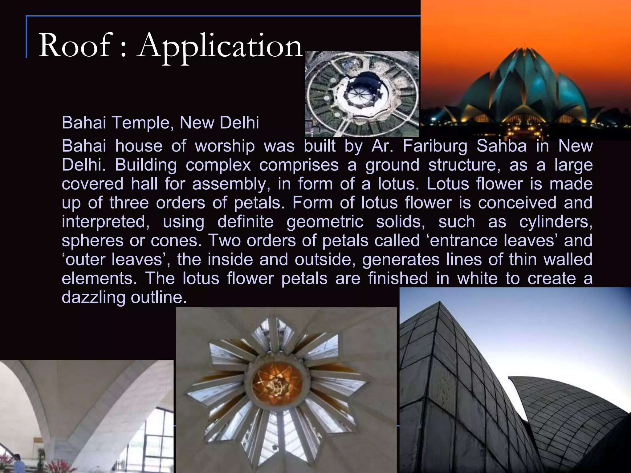 Roof : Application
Bahai Temple, New Delhi
Bahai house of worship was built by Ar. Fariburg Sahba in New
Delhi. Building complex comprises a ground structure, as a large
covered hall for assembly, in form of a lotus. Lotus flower is made
up of three orders of petals. Form of lotus flower is conceived and
interpreted, using definite geometric solids, such as cylinders,
spheres or cones. Two orders of petals called ‘entrance leaves’ and
‘outer leaves’, the inside and outside, generates lines of thin walled
elements. The lotus flower petals are finished in white to create a
dazzling outline.
 