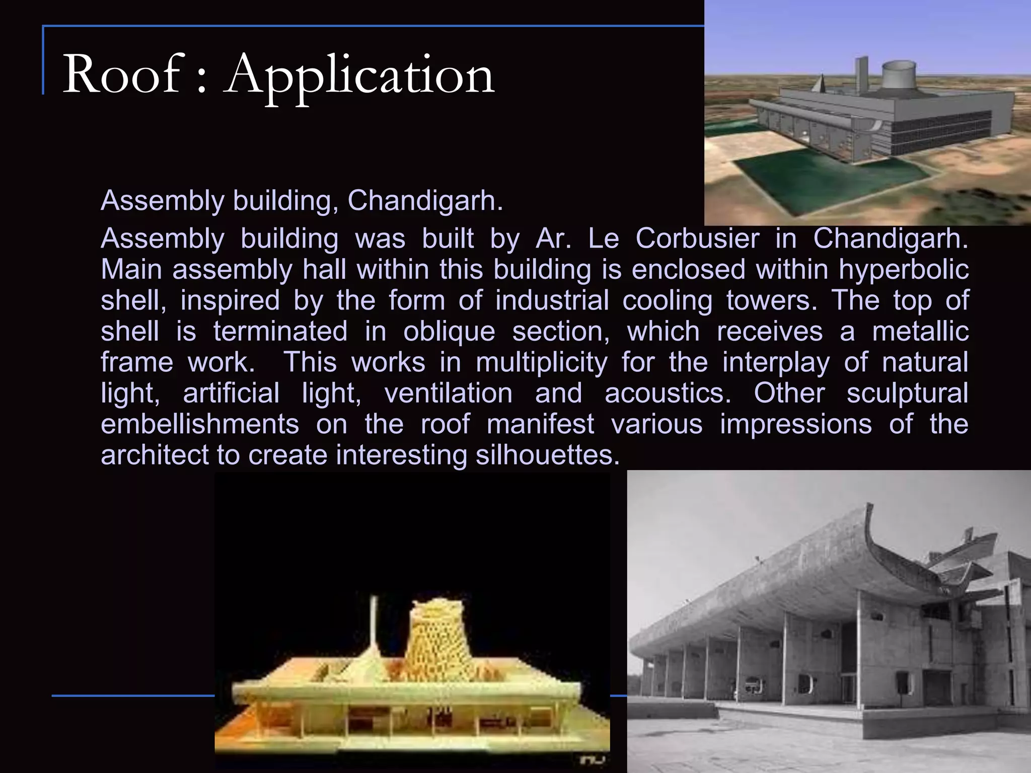 Roof : Application
Assembly building, Chandigarh.
Assembly building was built by Ar. Le Corbusier in Chandigarh.
Main assembly hall within this building is enclosed within hyperbolic
shell, inspired by the form of industrial cooling towers. The top of
shell is terminated in oblique section, which receives a metallic
frame work. This works in multiplicity for the interplay of natural
light, artificial light, ventilation and acoustics. Other sculptural
embellishments on the roof manifest various impressions of the
architect to create interesting silhouettes.
 