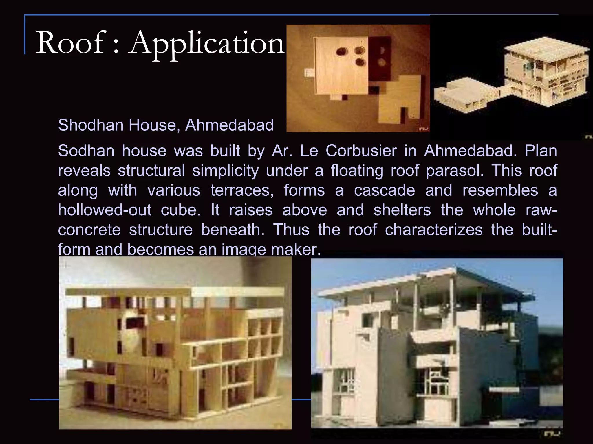 Roof : Application
Shodhan House, Ahmedabad
Sodhan house was built by Ar. Le Corbusier in Ahmedabad. Plan
reveals structural simplicity under a floating roof parasol. This roof
along with various terraces, forms a cascade and resembles a
hollowed-out cube. It raises above and shelters the whole raw-
concrete structure beneath. Thus the roof characterizes the built-
form and becomes an image maker.
 