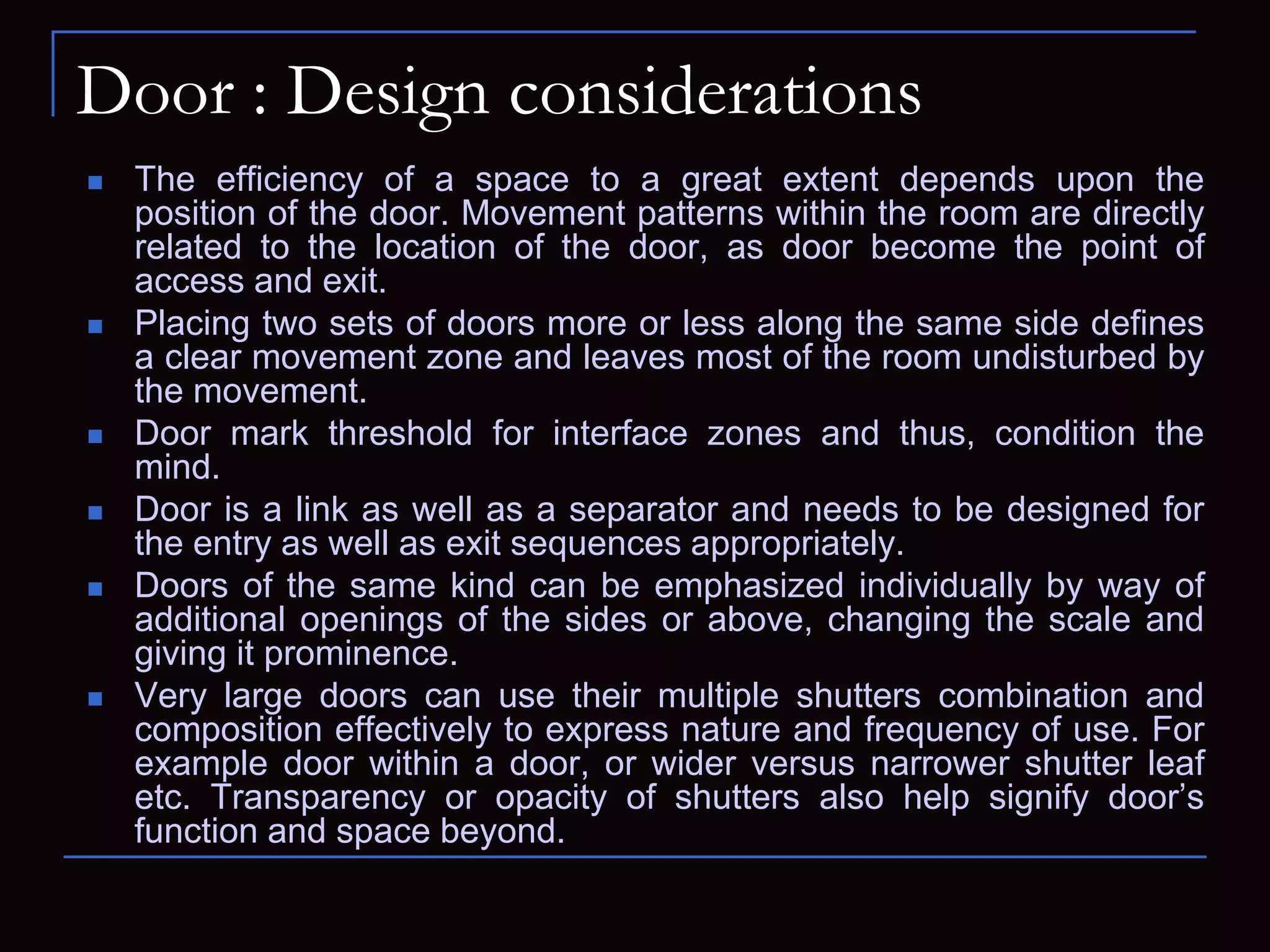 Door : Design considerations
 The efficiency of a space to a great extent depends upon the
position of the door. Movement patterns within the room are directly
related to the location of the door, as door become the point of
access and exit.
 Placing two sets of doors more or less along the same side defines
a clear movement zone and leaves most of the room undisturbed by
the movement.
 Door mark threshold for interface zones and thus, condition the
mind.
 Door is a link as well as a separator and needs to be designed for
the entry as well as exit sequences appropriately.
 Doors of the same kind can be emphasized individually by way of
additional openings of the sides or above, changing the scale and
giving it prominence.
 Very large doors can use their multiple shutters combination and
composition effectively to express nature and frequency of use. For
example door within a door, or wider versus narrower shutter leaf
etc. Transparency or opacity of shutters also help signify door’s
function and space beyond.
 