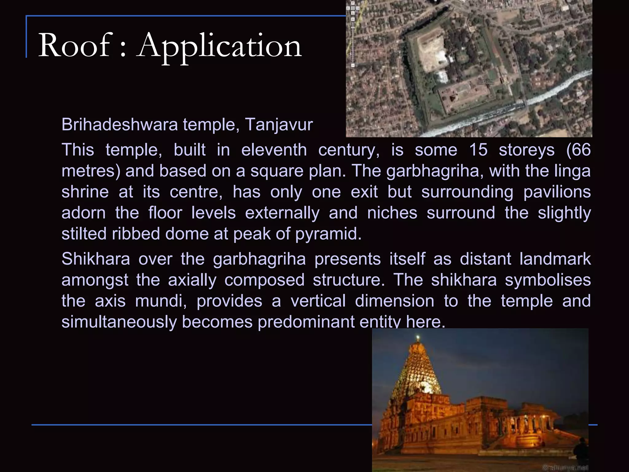 Roof : Application
Brihadeshwara temple, Tanjavur
This temple, built in eleventh century, is some 15 storeys (66
metres) and based on a square plan. The garbhagriha, with the linga
shrine at its centre, has only one exit but surrounding pavilions
adorn the floor levels externally and niches surround the slightly
stilted ribbed dome at peak of pyramid.
Shikhara over the garbhagriha presents itself as distant landmark
amongst the axially composed structure. The shikhara symbolises
the axis mundi, provides a vertical dimension to the temple and
simultaneously becomes predominant entity here.
 