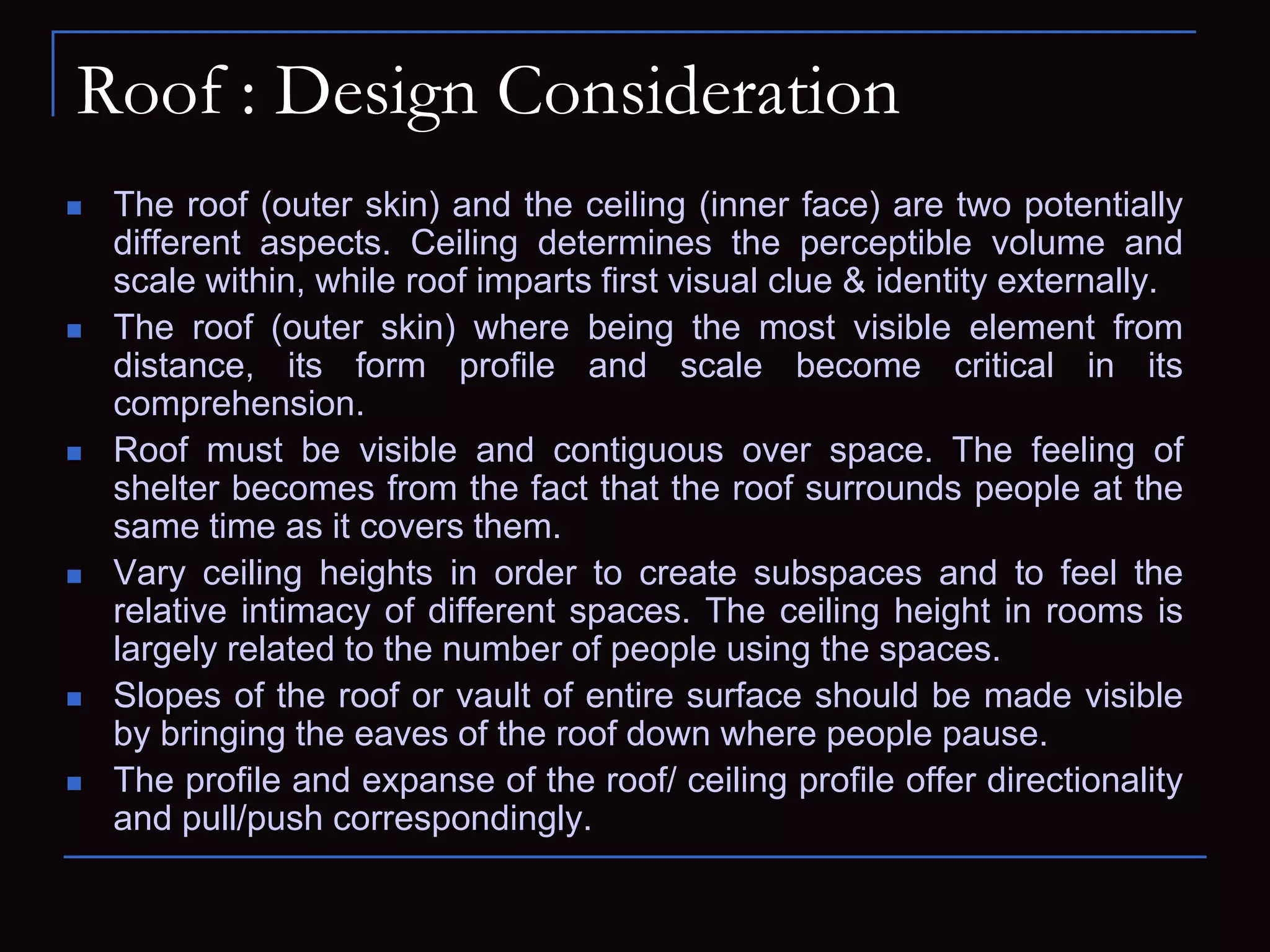 Roof : Design Consideration
 The roof (outer skin) and the ceiling (inner face) are two potentially
different aspects. Ceiling determines the perceptible volume and
scale within, while roof imparts first visual clue & identity externally.
 The roof (outer skin) where being the most visible element from
distance, its form profile and scale become critical in its
comprehension.
 Roof must be visible and contiguous over space. The feeling of
shelter becomes from the fact that the roof surrounds people at the
same time as it covers them.
 Vary ceiling heights in order to create subspaces and to feel the
relative intimacy of different spaces. The ceiling height in rooms is
largely related to the number of people using the spaces.
 Slopes of the roof or vault of entire surface should be made visible
by bringing the eaves of the roof down where people pause.
 The profile and expanse of the roof/ ceiling profile offer directionality
and pull/push correspondingly.
 
