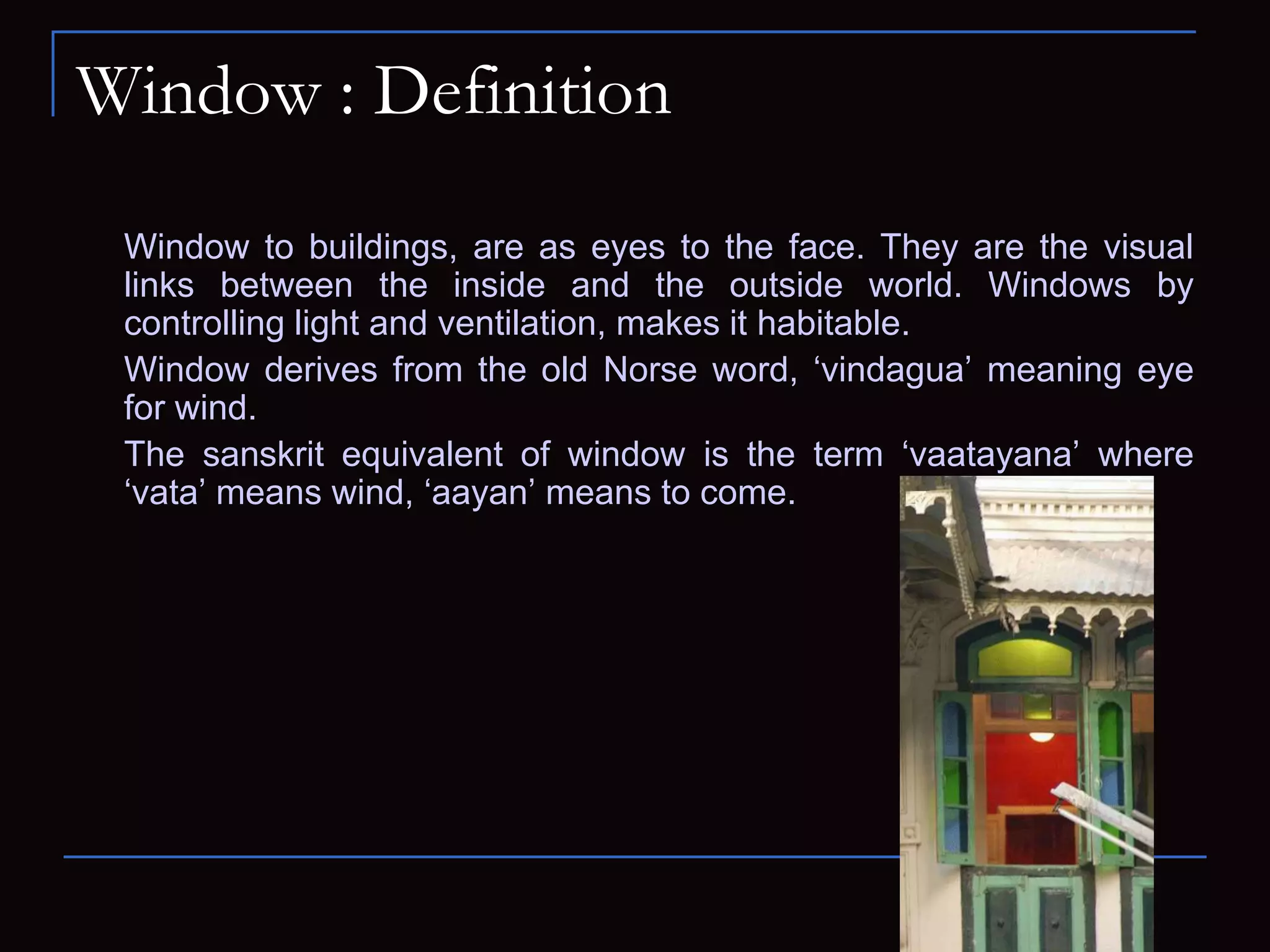 Window : Definition
Window to buildings, are as eyes to the face. They are the visual
links between the inside and the outside world. Windows by
controlling light and ventilation, makes it habitable.
Window derives from the old Norse word, ‘vindagua’ meaning eye
for wind.
The sanskrit equivalent of window is the term ‘vaatayana’ where
‘vata’ means wind, ‘aayan’ means to come.
 