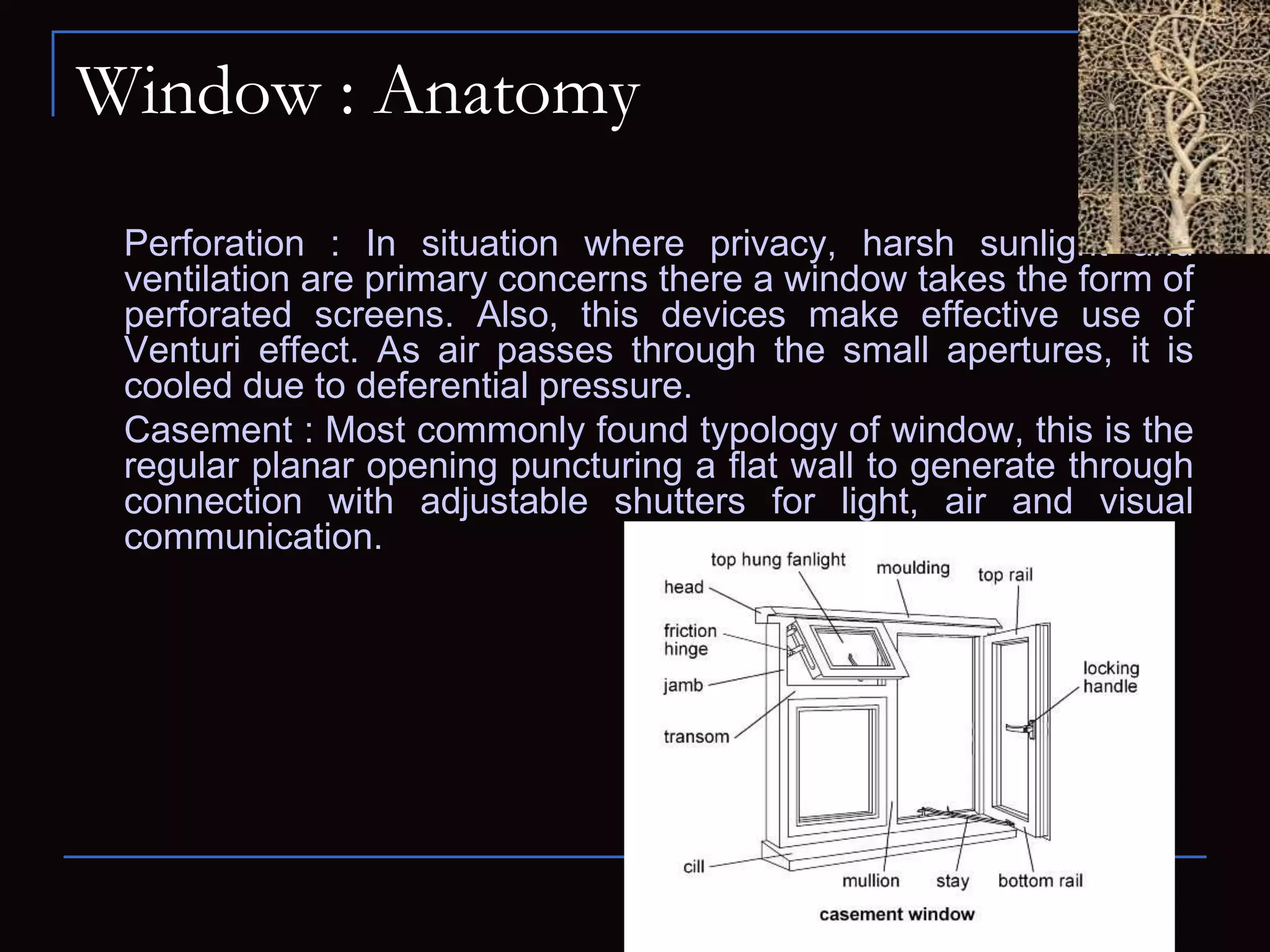 Window : Anatomy
Perforation : In situation where privacy, harsh sunlight and
ventilation are primary concerns there a window takes the form of
perforated screens. Also, this devices make effective use of
Venturi effect. As air passes through the small apertures, it is
cooled due to deferential pressure.
Casement : Most commonly found typology of window, this is the
regular planar opening puncturing a flat wall to generate through
connection with adjustable shutters for light, air and visual
communication.
 