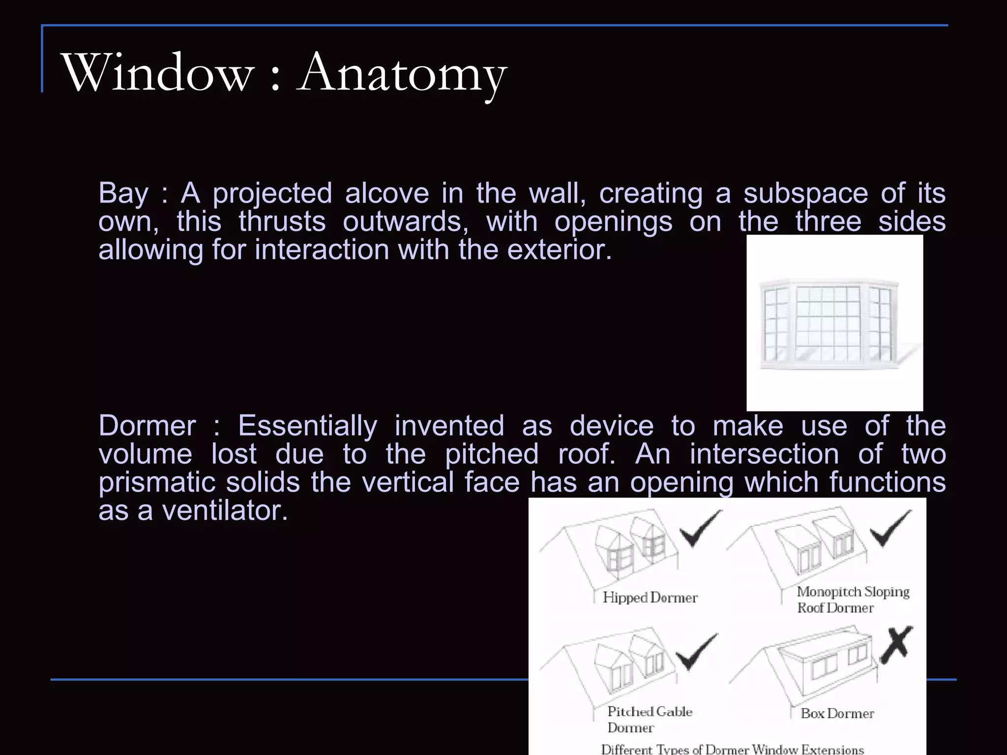 Window : Anatomy
Bay : A projected alcove in the wall, creating a subspace of its
own, this thrusts outwards, with openings on the three sides
allowing for interaction with the exterior.
Dormer : Essentially invented as device to make use of the
volume lost due to the pitched roof. An intersection of two
prismatic solids the vertical face has an opening which functions
as a ventilator.
 
