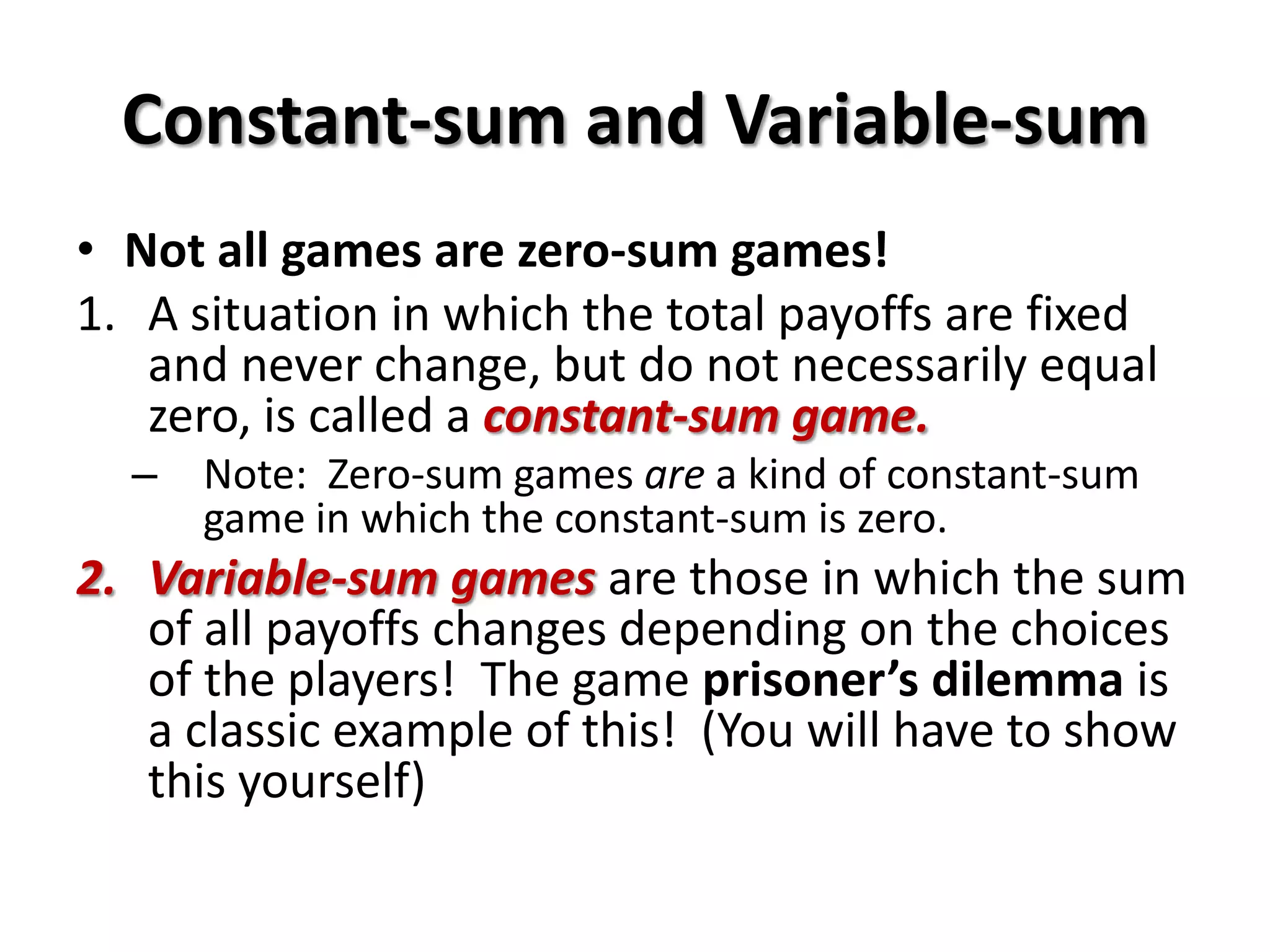 Constant-sum and Variable-sum
• Not all games are zero-sum games!
1. A situation in which the total payoffs are fixed
and never change, but do not necessarily equal
zero, is called a constant-sum game.
– Note: Zero-sum games are a kind of constant-sum
game in which the constant-sum is zero.
2. Variable-sum games are those in which the sum
of all payoffs changes depending on the choices
of the players! The game prisoner’s dilemma is
a classic example of this! (You will have to show
this yourself)
 