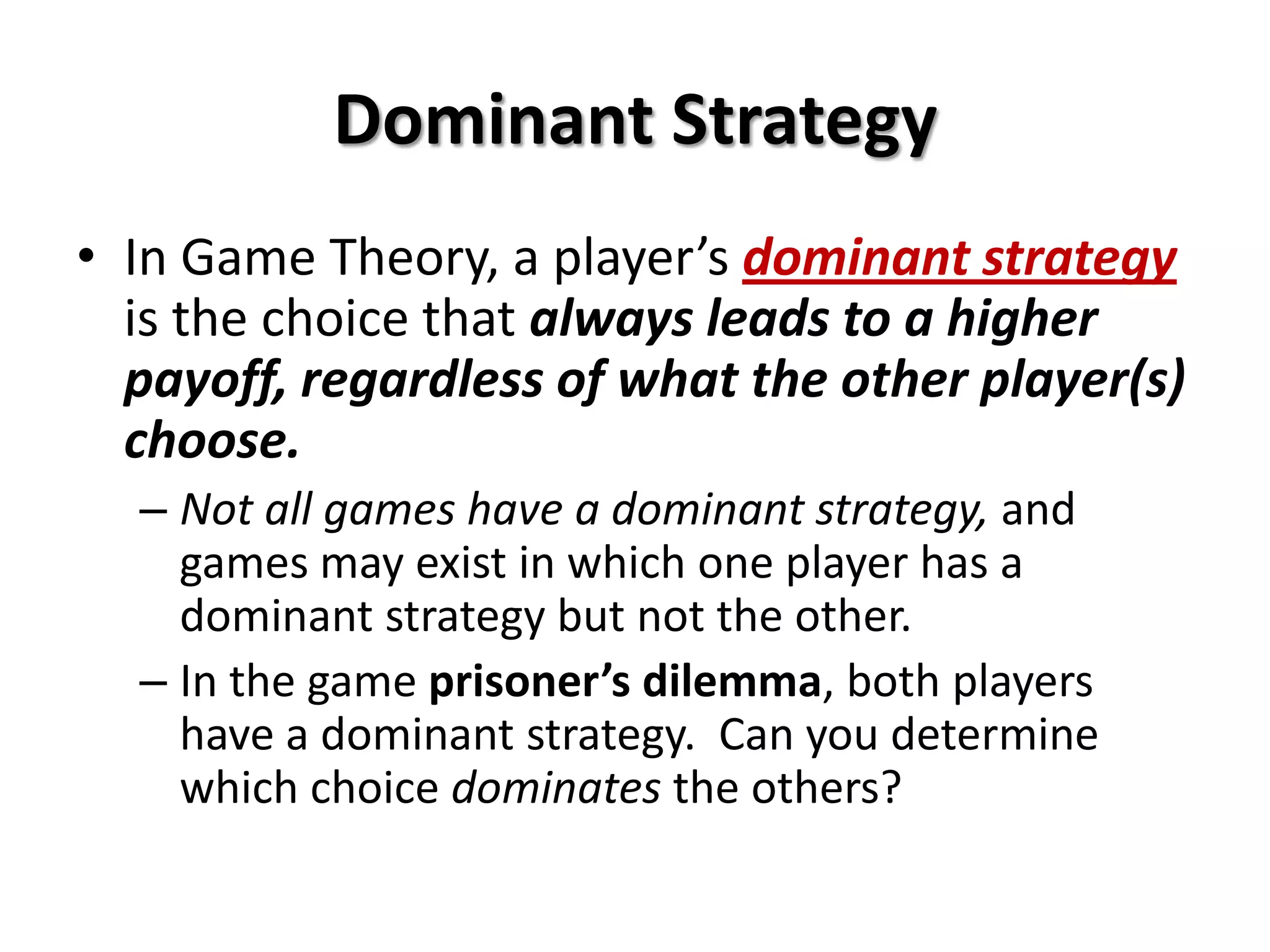 Dominant Strategy
• In Game Theory, a player’s dominant strategy
is the choice that always leads to a higher
payoff, regardless of what the other player(s)
choose.
– Not all games have a dominant strategy, and
games may exist in which one player has a
dominant strategy but not the other.
– In the game prisoner’s dilemma, both players
have a dominant strategy. Can you determine
which choice dominates the others?
 