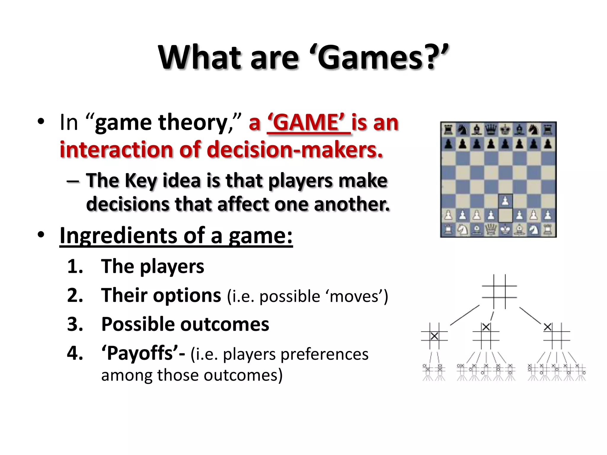 What are ‘Games?’
• In “game theory,” a ‘GAME’ is an
interaction of decision-makers.
– The Key idea is that players make
decisions that affect one another.
• Ingredients of a game:
1. The players
2. Their options (i.e. possible ‘moves’)
3. Possible outcomes
4. ‘Payoffs’- (i.e. players preferences
among those outcomes)
 