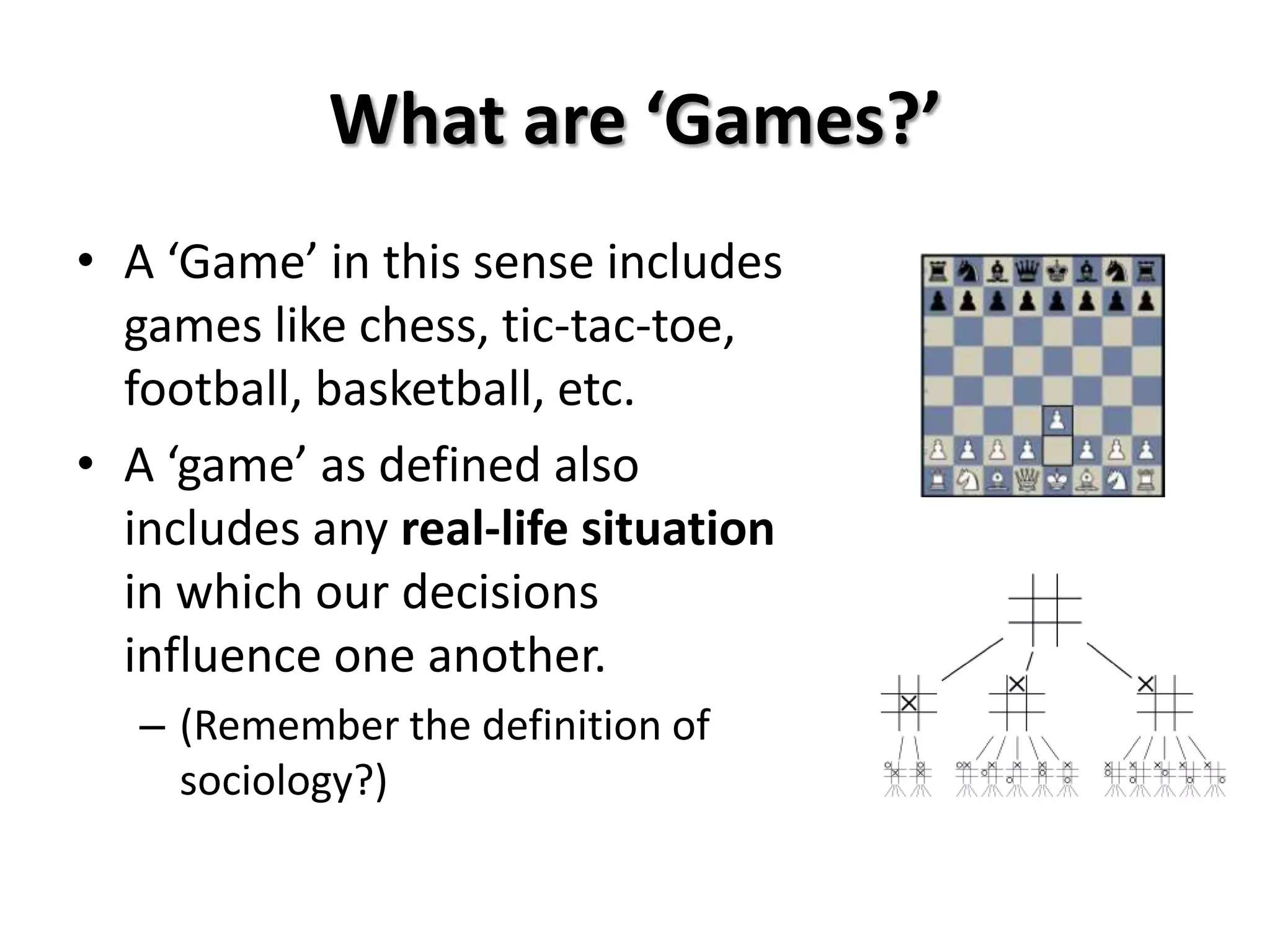 What are ‘Games?’
• A ‘Game’ in this sense includes
games like chess, tic-tac-toe,
football, basketball, etc.
• A ‘game’ as defined also
includes any real-life situation
in which our decisions
influence one another.
– (Remember the definition of
sociology?)
 