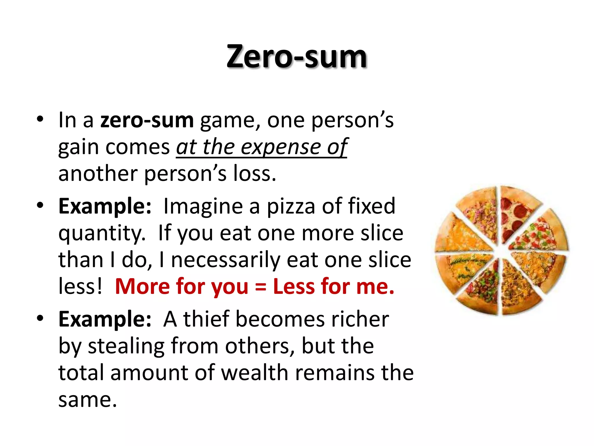 Zero-sum
• In a zero-sum game, one person’s
gain comes at the expense of
another person’s loss.
• Example: Imagine a pizza of fixed
quantity. If you eat one more slice
than I do, I necessarily eat one slice
less! More for you = Less for me.
• Example: A thief becomes richer
by stealing from others, but the
total amount of wealth remains the
same.
 