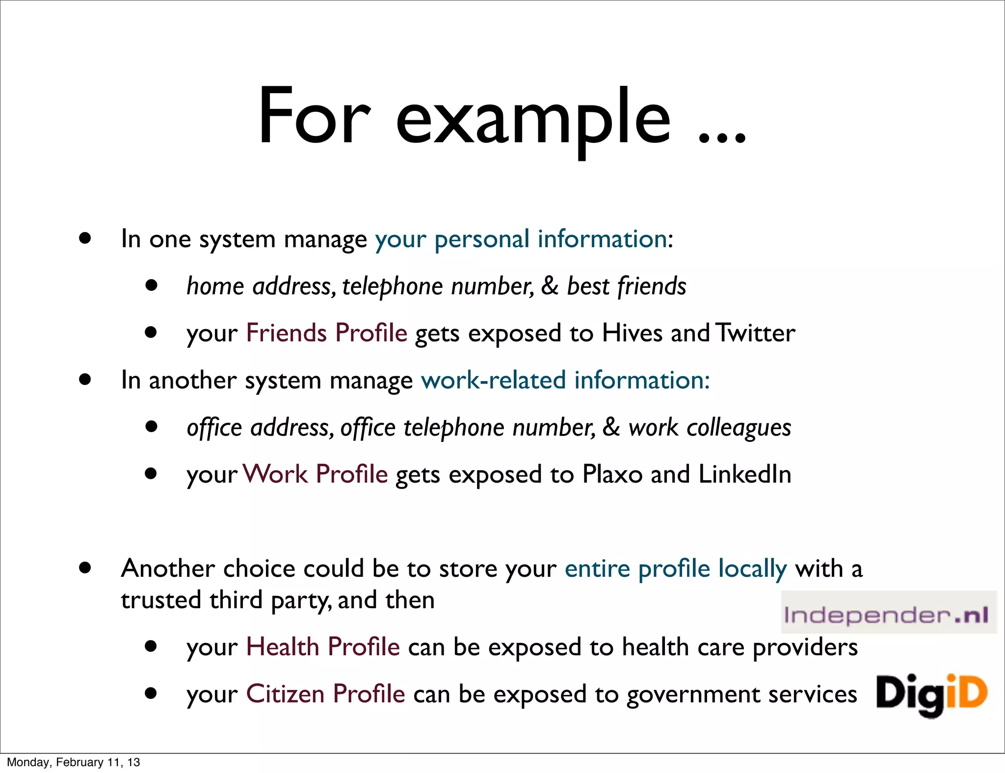 For example ...
            •      In one system manage your personal information:
                          •   home address, telephone number, & best friends
                          •   your Friends Proﬁle gets exposed to Hives and Twitter
            •      In another system manage work-related information:
                          •   ofﬁce address, ofﬁce telephone number, & work colleagues
                          •   your Work Proﬁle gets exposed to Plaxo and LinkedIn


            •      Another choice could be to store your entire proﬁle locally with a
                   trusted third party, and then
                          •   your Health Proﬁle can be exposed to health care providers
                          •   your Citizen Proﬁle can be exposed to government services

Monday, February 11, 13
 