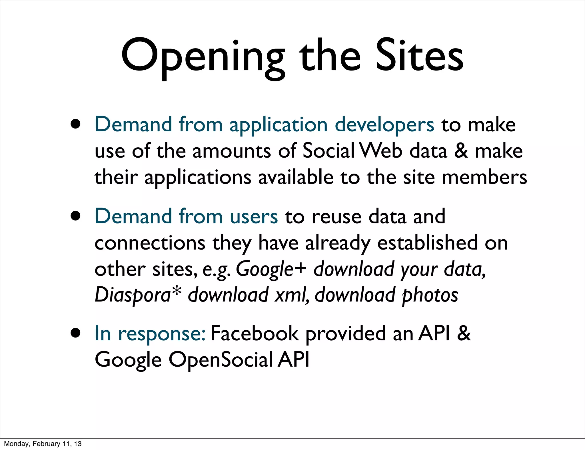 Opening the Sites
                   •      Demand from application developers to make
                          use of the amounts of Social Web data & make
                          their applications available to the site members
                   •      Demand from users to reuse data and
                          connections they have already established on
                          other sites, e.g. Google+ download your data,
                          Diaspora* download xml, download photos
                   •      In response: Facebook provided an API &
                          Google OpenSocial API


Monday, February 11, 13
 