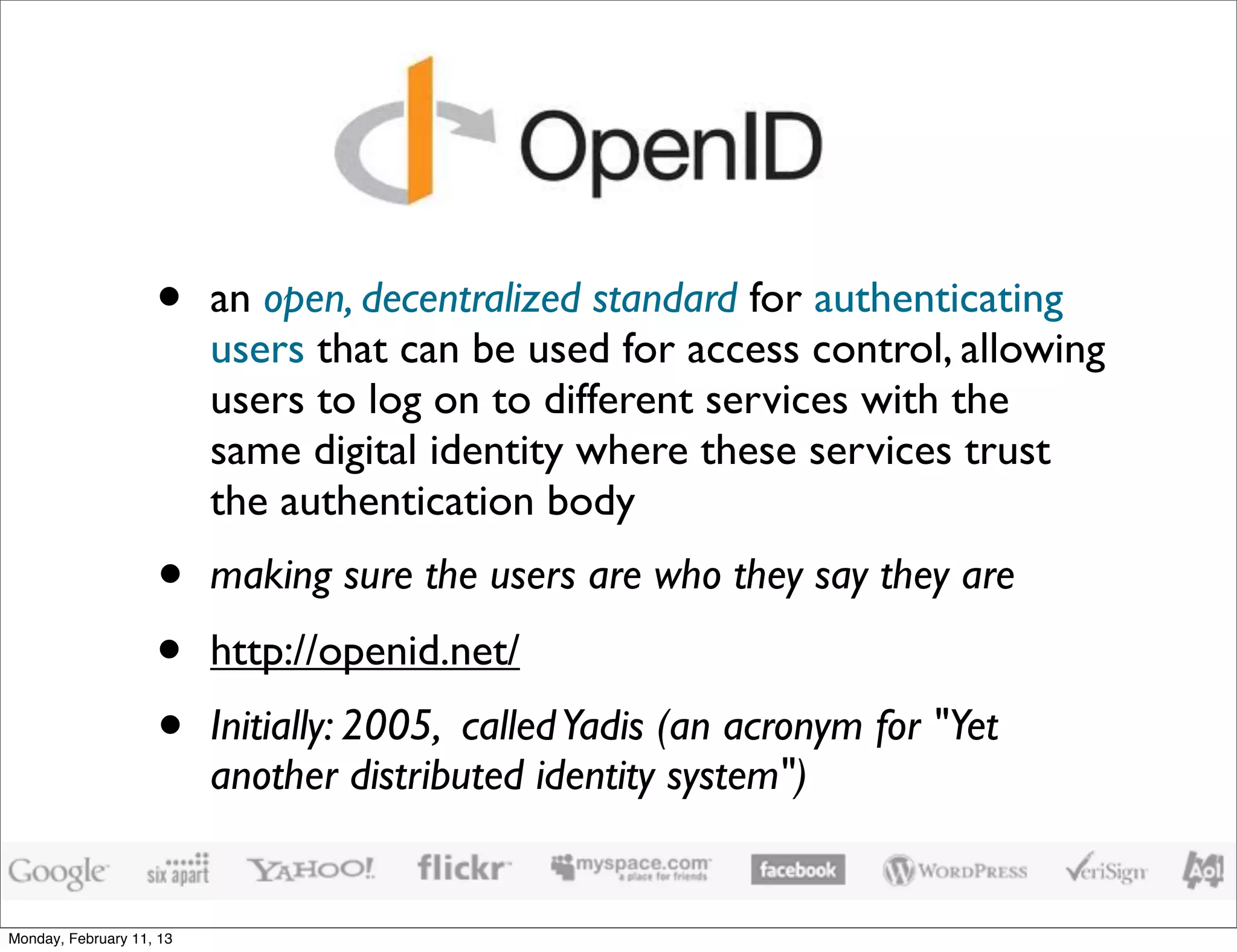 •     an open, decentralized standard for authenticating
                          users that can be used for access control, allowing
                          users to log on to different services with the
                          same digital identity where these services trust
                          the authentication body
                    •     making sure the users are who they say they are
                    •     http://openid.net/
                    •     Initially: 2005, called Yadis (an acronym for "Yet
                          another distributed identity system")


Monday, February 11, 13
 