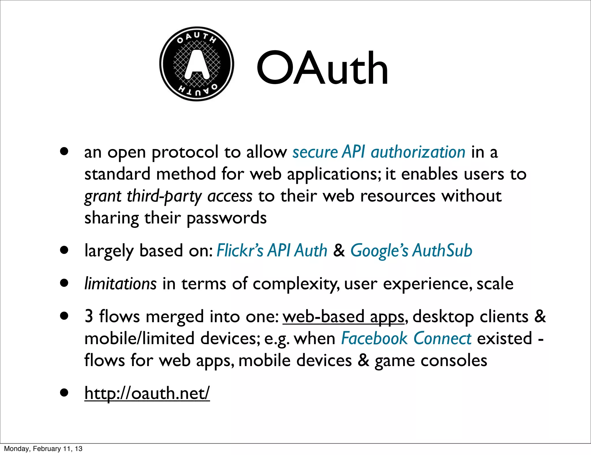 OAuth
               •          an open protocol to allow secure API authorization in a
                          standard method for web applications; it enables users to
                          grant third-party access to their web resources without
                          sharing their passwords
               •          largely based on: Flickr’s API Auth & Google’s AuthSub
               •          limitations in terms of complexity, user experience, scale
               •          3 ﬂows merged into one: web-based apps, desktop clients &
                          mobile/limited devices; e.g. when Facebook Connect existed -
                          ﬂows for web apps, mobile devices & game consoles
               •          http://oauth.net/

Monday, February 11, 13
 