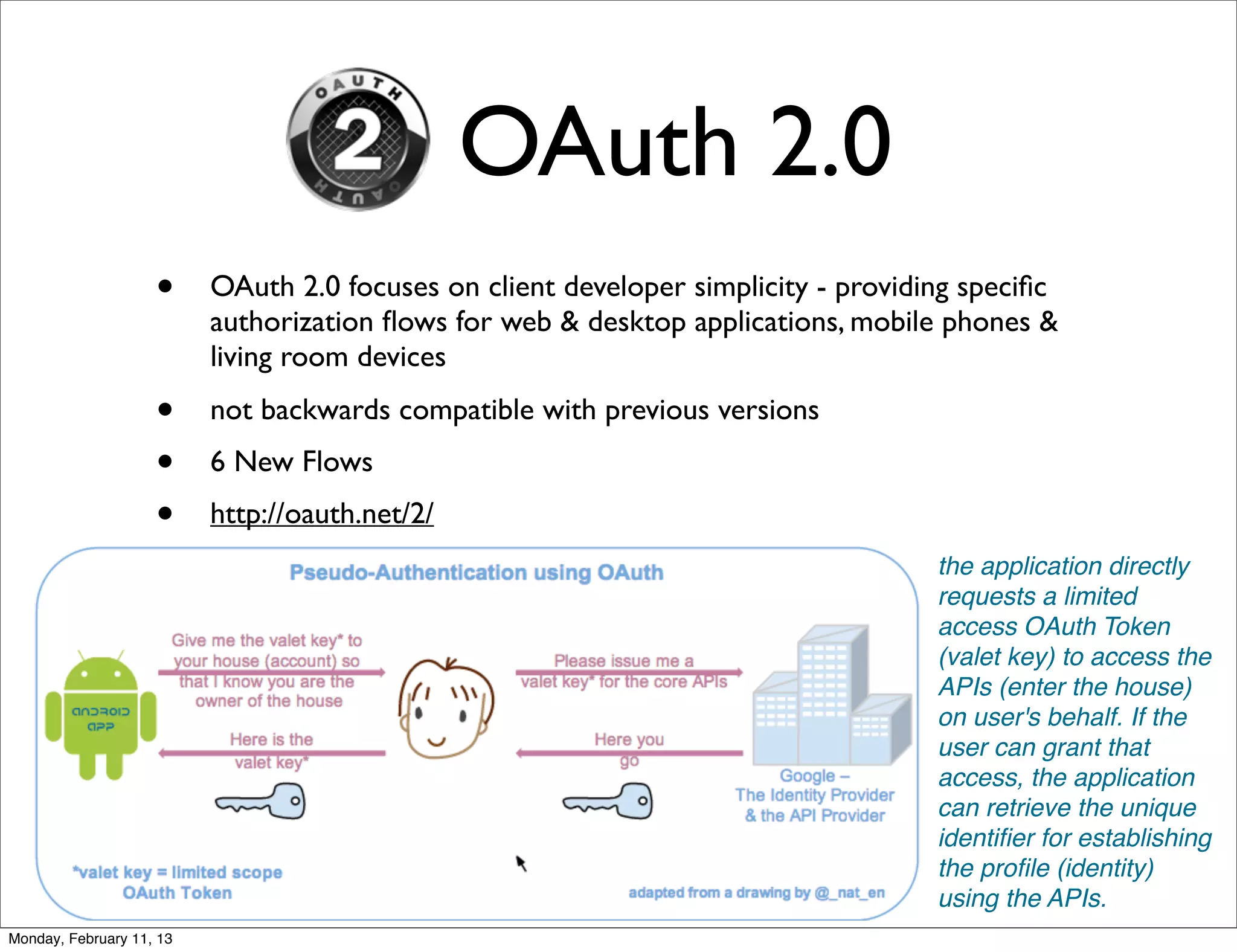 OAuth 2.0
                    •     OAuth 2.0 focuses on client developer simplicity - providing speciﬁc
                          authorization ﬂows for web & desktop applications, mobile phones &
                          living room devices
                    •     not backwards compatible with previous versions
                    •     6 New Flows
                    •     http://oauth.net/2/
                                                                                    the application directly
                                                                                    requests a limited
                                                                                    access OAuth Token
                                                                                    (valet key) to access the
                                                                                    APIs (enter the house)
                                                                                    on user's behalf. If the
                                                                                    user can grant that
                                                                                    access, the application
                                                                                    can retrieve the unique
                                                                                    identiﬁer for establishing
                                                                                    the proﬁle (identity)
                                                                                    using the APIs.
Monday, February 11, 13
 