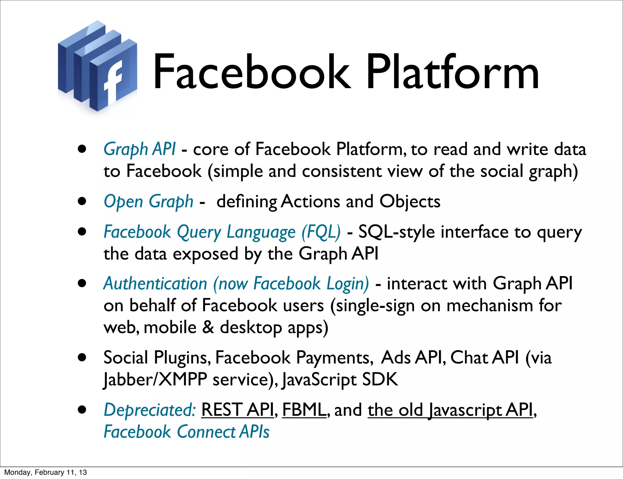 Facebook Platform
                   •      Graph API - core of Facebook Platform, to read and write data
                          to Facebook (simple and consistent view of the social graph)
                   •      Open Graph - deﬁning Actions and Objects
                   •      Facebook Query Language (FQL) - SQL-style interface to query
                          the data exposed by the Graph API
                   •      Authentication (now Facebook Login) - interact with Graph API
                          on behalf of Facebook users (single-sign on mechanism for
                          web, mobile & desktop apps)
                   •      Social Plugins, Facebook Payments, Ads API, Chat API (via
                          Jabber/XMPP service), JavaScript SDK
                   •      Depreciated: REST API, FBML, and the old Javascript API,
                          Facebook Connect APIs
Monday, February 11, 13
 