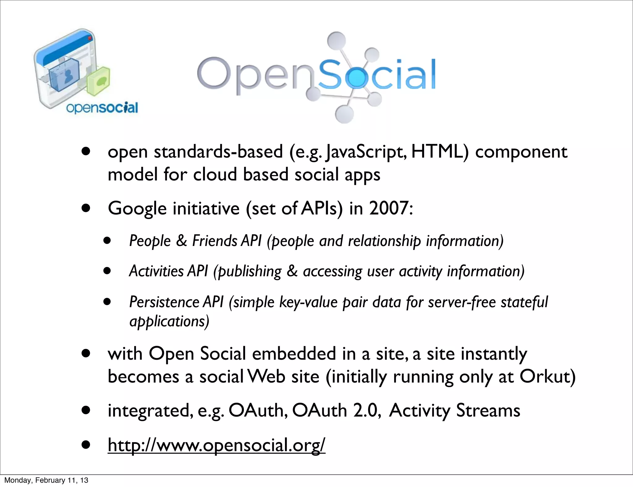 •     open standards-based (e.g. JavaScript, HTML) component
                          model for cloud based social apps
                    •     Google initiative (set of APIs) in 2007:
                          •   People & Friends API (people and relationship information)

                          •   Activities API (publishing & accessing user activity information)

                          •   Persistence API (simple key-value pair data for server-free stateful
                              applications)

                    •     with Open Social embedded in a site, a site instantly
                          becomes a social Web site (initially running only at Orkut)
                    •     integrated, e.g. OAuth, OAuth 2.0, Activity Streams
                    •     http://www.opensocial.org/
Monday, February 11, 13
 