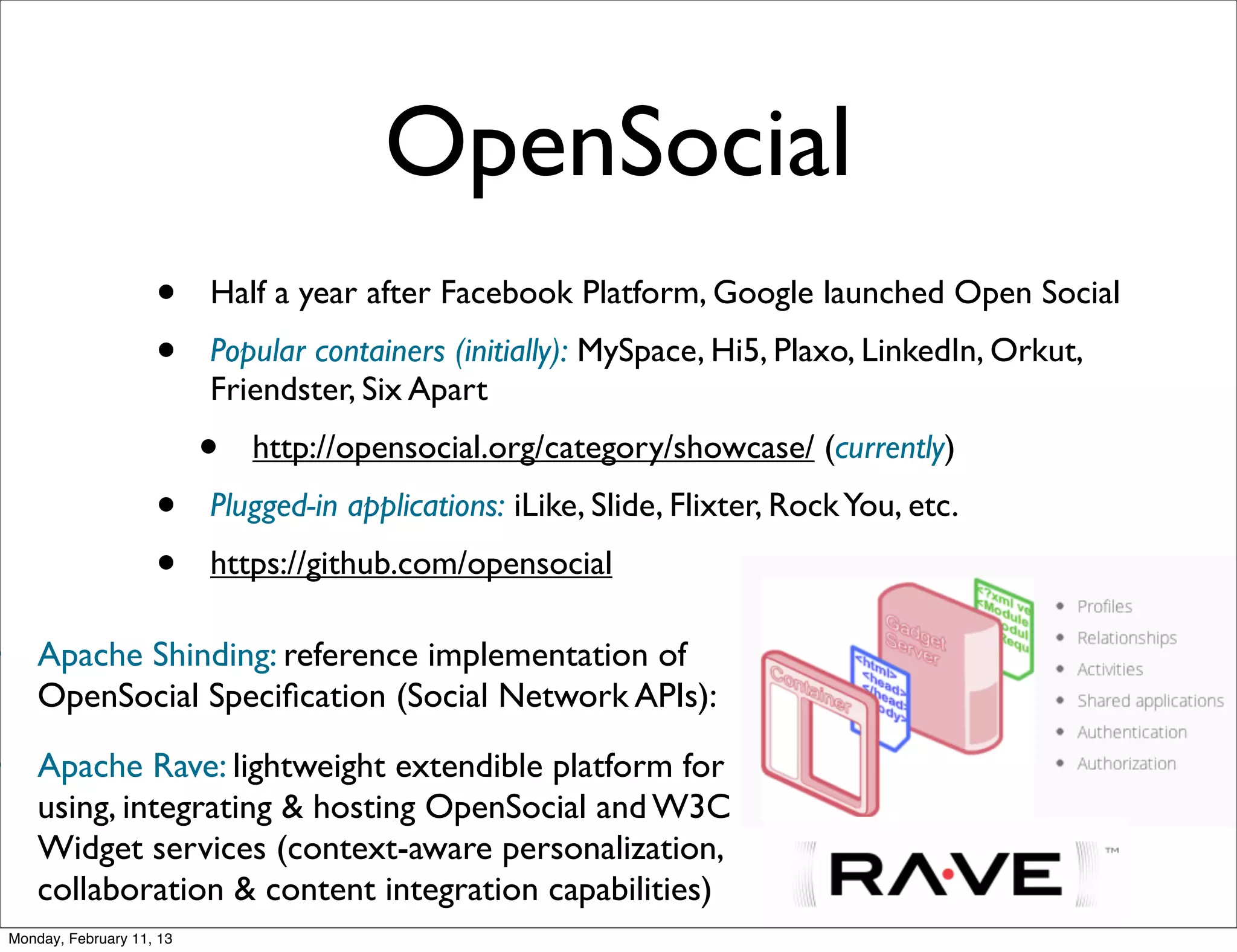 OpenSocial
                        •     Half a year after Facebook Platform, Google launched Open Social
                        •     Popular containers (initially): MySpace, Hi5, Plaxo, LinkedIn, Orkut,
                              Friendster, Six Apart
                              •   http://opensocial.org/category/showcase/ (currently)
                        •     Plugged-in applications: iLike, Slide, Flixter, Rock You, etc.
                        •     https://github.com/opensocial

•       Apache Shinding: reference implementation of
        OpenSocial Speciﬁcation (Social Network APIs):

•       Apache Rave: lightweight extendible platform for
        using, integrating & hosting OpenSocial and W3C
        Widget services (context-aware personalization,
        collaboration & content integration capabilities)
    Monday, February 11, 13
 