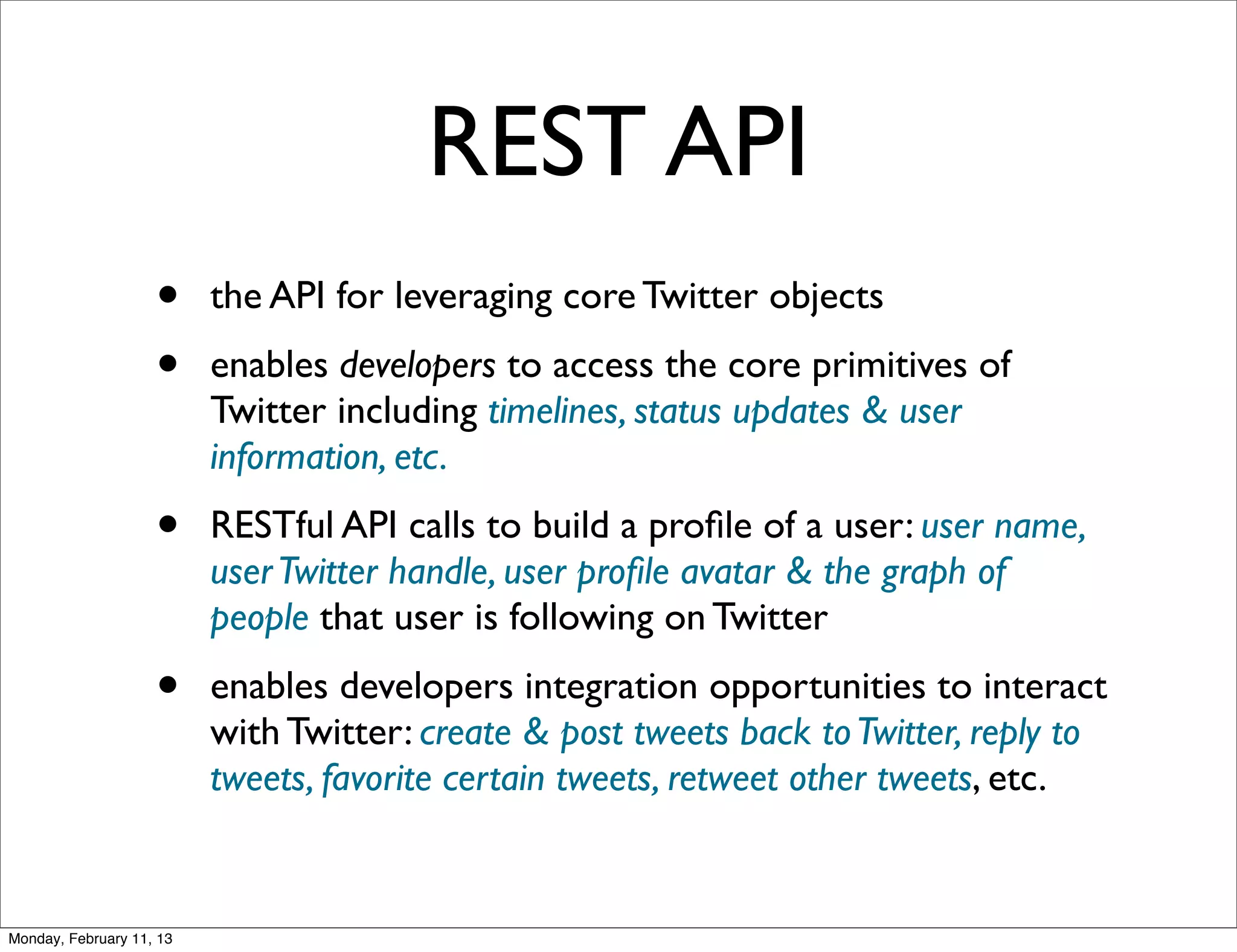 REST API
                    •     the API for leveraging core Twitter objects
                    •     enables developers to access the core primitives of
                          Twitter including timelines, status updates & user
                          information, etc.
                    •     RESTful API calls to build a proﬁle of a user: user name,
                          user Twitter handle, user proﬁle avatar & the graph of
                          people that user is following on Twitter
                    •     enables developers integration opportunities to interact
                          with Twitter: create & post tweets back to Twitter, reply to
                          tweets, favorite certain tweets, retweet other tweets, etc.


Monday, February 11, 13
 