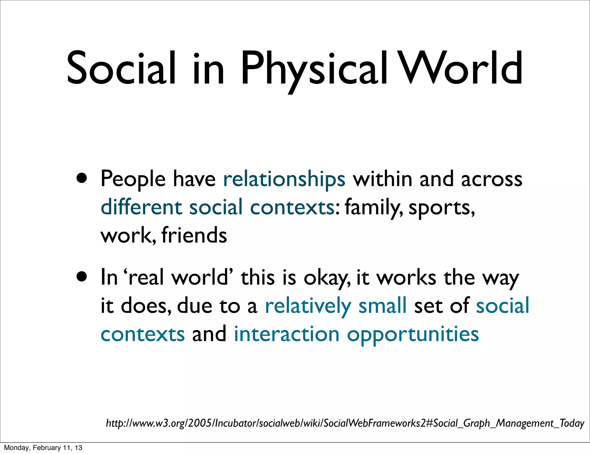 Social in Physical World

                    • People have relationships within and across
                          different social contexts: family, sports,
                          work, friends
                    • In ‘real world’ this is okay, it works the way
                          it does, due to a relatively small set of social
                          contexts and interaction opportunities


                          http://www.w3.org/2005/Incubator/socialweb/wiki/SocialWebFrameworks2#Social_Graph_Management_Today

Monday, February 11, 13
 