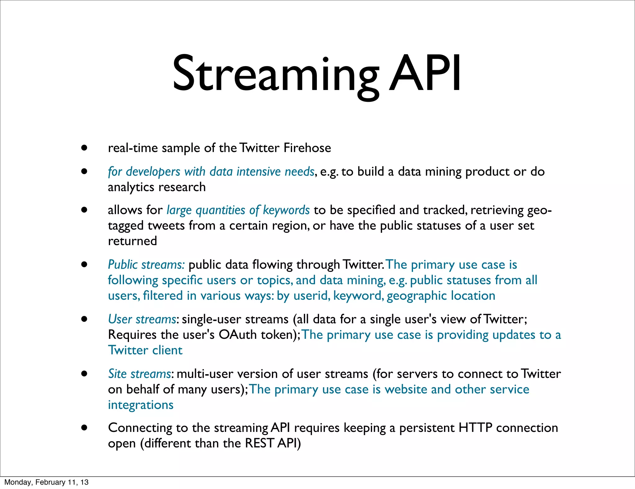 Streaming API
                    •     real-time sample of the Twitter Firehose
                    •     for developers with data intensive needs, e.g. to build a data mining product or do
                          analytics research
                    •     allows for large quantities of keywords to be speciﬁed and tracked, retrieving geo-
                          tagged tweets from a certain region, or have the public statuses of a user set
                          returned
                    •     Public streams: public data ﬂowing through Twitter. The primary use case is
                          following speciﬁc users or topics, and data mining, e.g. public statuses from all
                          users, ﬁltered in various ways: by userid, keyword, geographic location
                    •     User streams: single-user streams (all data for a single user's view of Twitter;
                          Requires the user's OAuth token); The primary use case is providing updates to a
                          Twitter client
                    •     Site streams: multi-user version of user streams (for servers to connect to Twitter
                          on behalf of many users); The primary use case is website and other service
                          integrations
                    •     Connecting to the streaming API requires keeping a persistent HTTP connection
                          open (different than the REST API)

Monday, February 11, 13
 